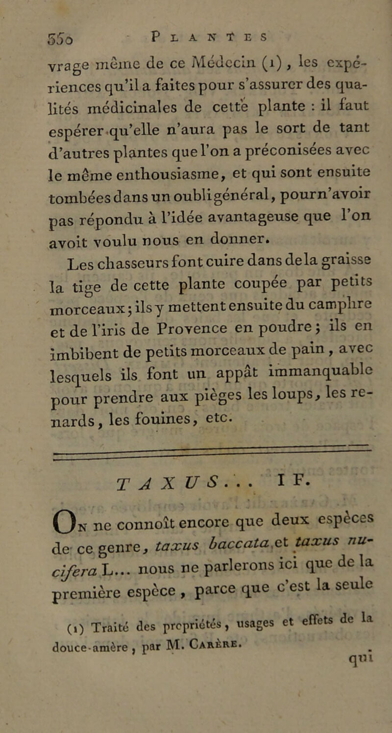 vrage meme de ce Médecin (1), les expé- riences qu’il a faites pour s’assurer des qua- lités médicinales de cette plante : il faut espérer qu’elle n’aura pas le sort de tant d’autres plantes que l’on a préconisées avec le même enthousiasme, et qui sont ensuite tombées dans un oubli général, pourn’avoir pas répondu à l’idée avantageuse que l’on avoit voulu nous en donner. Les chasseurs font cuire dans delà graisse la tige de cette plante coupée par petits morceaux ; ils y mettent ensuite du camphre et de l’iris de Provence en poudre ; ils en imbibent de petits morceaux de pain , avec lesquels ils font un appât immanquable pour prendre aux pièges les loups, les re- nards, les fouines, etc. T J X US.'... If. On ne connoît encore que deux espèces de ce genre, taxus bacccita& taxus nu- ci fer a L... nous ne parlerons ici que de la première espèce , parce que c’est la seule (.) Traité des propriétés, usages et effets de la douce-amère , par M. Carêre. qm