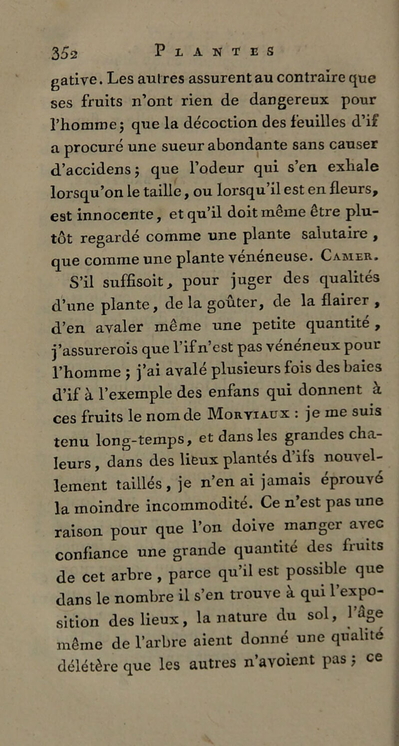 35a gative. Les aut res assurent au contraire que ses fruits n’ont rien de dangereux pour l’homme5 que la décoction des feuilles d’if a procuré une sueur abondante sans causer d’accidens; que l’odeur qui s’en exhale lorsqu’on le taille, ou lorsqu’il est en fleurs, est innocente, et qu’il doit même être plu- tôt regardé comme une plante salutaire , que comme une plante veneneuse. Camer. S’il suffisoit, pour juger des qualités d’une plante, de la goûter, de la flairer , d’en avaler même une petite quantité , j’assurerois que l’ifn’est pas vénéneux pour l’homme ; j’ai avalé plusieurs fois des baies d’if à l’exemple des enfans qui donnent à ces fruits le nom de Moryiaux : je me suis tenu long-temps, et dans les grandes cha- leurs , dans des lieux plantés d’ils nouvel- lement taillés, je n’en ai jamais éprouvé la moindre incommodité. Ce n’est pas une raison pour que l’on doive manger avec confiance une grande quantité des fruits de cet arbre , parce qu’il est possible que dans le nombre il s’en trouve à qui l’expo- sition des lieux, la nature du sol, 1 âge même de l’arbre aient donné une qualité délétère que les autres n’avoient pas ; ce
