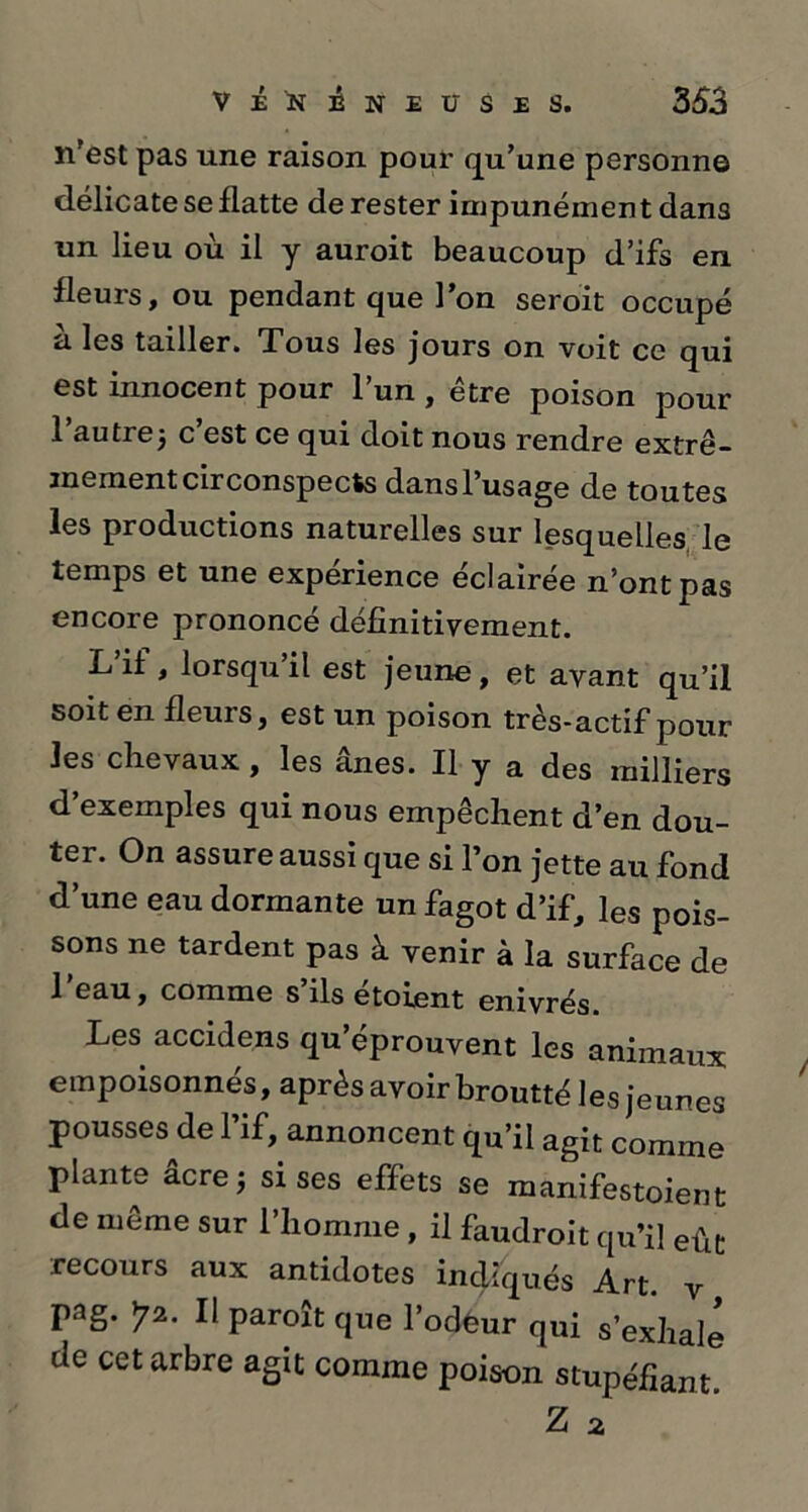 n’est pas une raison pour qu/une personne délicate se datte de rester impunément dans un lieu où il y auroit beaucoup d’ifs en fleurs, ou pendant que l’on seroit occupé ù les tailler. Tous les jours on voit ce qui est innocent pour l’un , être poison pour l’autrej c’est ce qui doit nous rendre extrê- mement circonspects dans l’usage de toutes les productions naturelles sur lesquelles le temps et une expérience éclairée n’ont pas encore prononcé définitivement. L’if , lorsqu’il est jeune, et avant qu’il soit en fleuis, est un poison très-actif pour les chevaux , les ânes. Il y a des milliers d’exemples qui nous empêchent d’en dou- ter. On assure aussi que si l’on jette au fond d’une eau dormante un fagot d’if, les pois- sons ne tardent pas à venir à la surface de l’eau, comme s’ils étoient enivrés. Les accidens qu’éprouvent les animaux empoisonnés, après avoir broutté les jeunes pousses de l’if, annoncent qu’il agit comme plante âcre; sises effets se manifestoient de même sur 1 homme, il faudroit qu’il eût recours aux antidotes indiqués Art. v pag. >72. Il paroît que l’odfeur qui s’exhale de cet arbre agit comme poison stupéfiant.