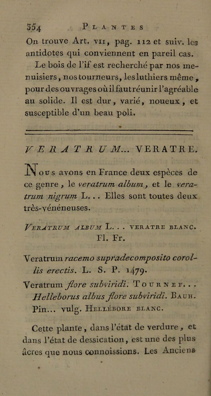 On trouve Art. vii, pag. 112 et suiv. les antidotes qui conviennent en pareil cas. Le bois de l’if est reclierclié par nos me- nuisiers, nos tourneurs, les luthiers même , pour des ouvrages où il faut réunir l’agréable au solide. Il est dur, varié, noueux, et susceptible d’un beau poli. V E R A T R U M... VER A TR E. Nous avons en France deux espèces de ce genre, le veratrum album, et le vera- trum nigrum L. . . Elles sont toutes deux très-vénéneuses. VERATRUM ALBUM L. . . VERATRE BLANC. Fl. Fr. Veratrum racemo supradecomposito corol- lis erectis. L. S. P. 1479* Veratrum flore subviridi. Tournée... Helleborus albus flore subviridi. Eauh. Pin... vulg. Hellébore blanc. Cette plante , dans l’état de verdure , et dans l’état de dessication, est une des plus acres que nous connaissions. Les Anciens