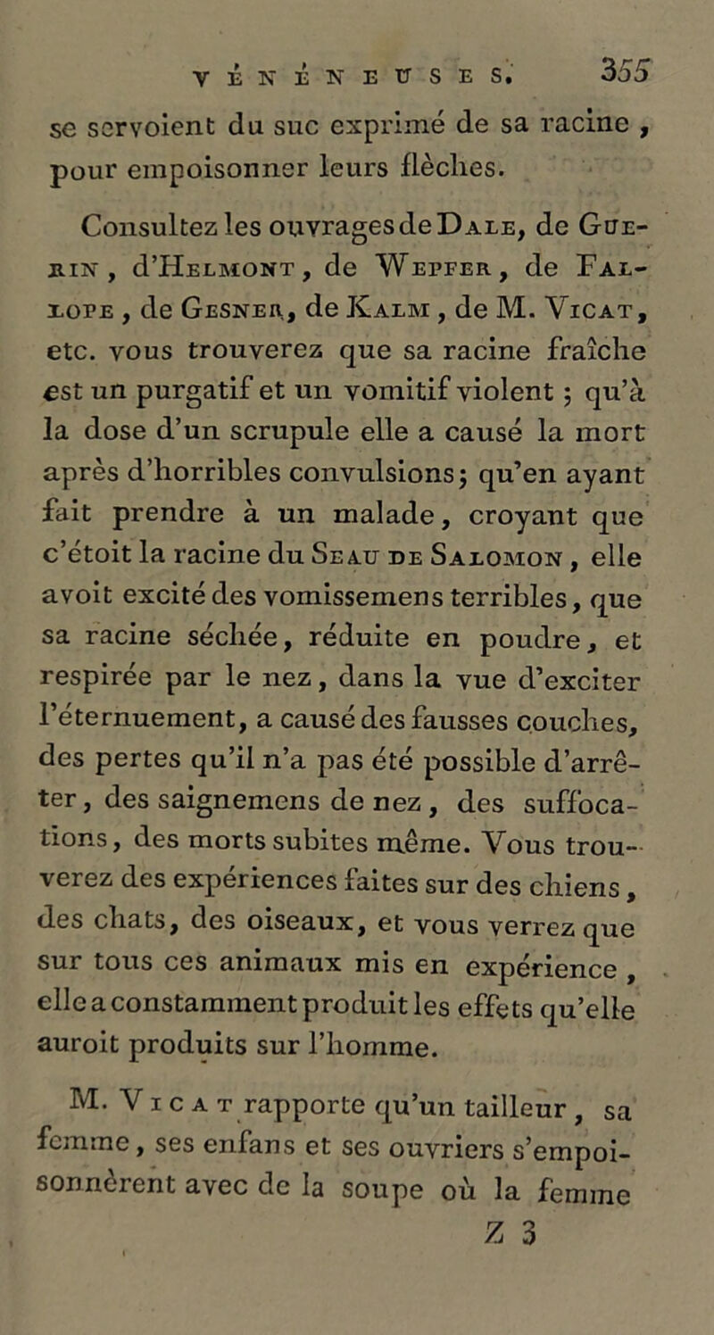 se scrvoient du suc exprimé de sa racine , pour empoisonner leurs flèches. Consultez les ouvrages de D ale, de Gué- rin , d’HELMONT, de Wepfer, de Fax- xope , de Gesner, de Kalm , de M. Vicat, etc. vous trouverez que sa racine fraîche est un purgatif et un vomitif violent ; qu’à la dose d’un scrupule elle a causé la mort après d’horribles convulsions ; qu’en ayant fait prendre à un malade, croyant que c’étoit la racine du Seau de Saxomon , elle avoit excité des vomissemens terribles, que sa racine séchée, réduite en poudre, et respirée par le nez, dans la vue d’exciter l’éternuement, a causé des fausses couches, des pertes qu’il n’a pas été possible d’arrê- ter, des saignemens de nez , des suffoca- tions, des morts subites même. Vous trou- verez des expériences faites sur des chiens, des chats, des oiseaux, et vous verrez que sur tous ces animaux mis en expérience , elle a constamment produit les effets qu’elle auroit produits sur l’homme. M. V i c a t rapporte qu’un tailleur , sa femme, ses enfans et ses ouvriers s’empoi- sonnèrent avec de la soupe où la femme