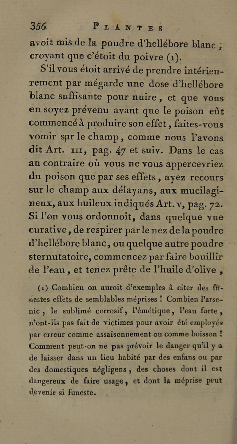 avoit mis de la poudre d’hellébore blanc , croyant que c’étoit du poivre (1). S’il vous étoit arrivé de prendre intérieu- rement par mégarde une dose d’hellébore blanc suffisante pour nuire, et que vous en soyez prévenu avant que le poison eût commencé à produire son effet, faites-vous vomir spr le champ, comme nous l’avons dit Art. iii, pag. 47 et suiv. Dans le cas au contraire où vous ne vous appercevriez du poison que par ses effets , ayez recours sur le champ aux délayans, aux mucilagi- neux, aux huileux indiqués Art. v, pag. 72. Si l’on vous ordonnoit, dans quelque vue curative, de respirer par le nez de la poudre d’hellébore blanc, ou quelque autre poudre sternutatoire, commencez par faire bouillir de l’eau , et tenez prête de l’huile d’olive , (1) Combien on auroit d’exemples â citer des fu- nestes effets de semblables méprises ! Combien l’arse- nic , le sublimé corrosif, l’émétique, l’eau forte , n’ont-ils pas fait de victimes pour avoir été employés par erreur comme assaisonnement ou comme boisson ! Comment peut-on ne pas prévoir le danger qu’il y a de laisser dans un lieu habité par des enfans ou par des domestiques négligens , des choses dont il est dangereux de faire usage , et dont la méprise peut devenir si funeste.