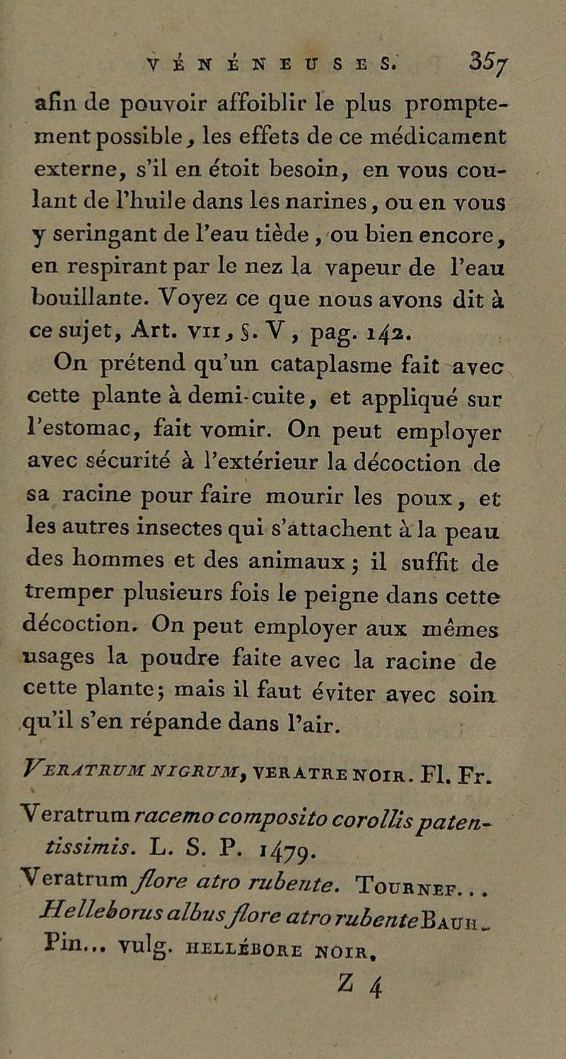 afin île pouvoir affoiblir le plus prompte- ment possible, les effets de ce médicament externe, s’il en étoit besoin, en vous cou- lant de l’huile dans les narines, ou en vous y seringant de l’eau tiède , ou bien encore, en respirant par le nez la vapeur de l’eau bouillante. Voyez ce que nous avons dit à ce sujet, Art. vii. S* V , pag. 142. On prétend qu’un cataplasme fait avec cette plante à demi-cuite, et appliqué sur l’estomac, fait vomir. On peut employer avec sécurité à l’extérieur la décoction de sa racine pour faire mourir les poux, et les autres insectes qui s’attachent à la peau des hommes et des animaux ; il suffit de tremper plusieurs fois le peigne dans cette décoction. On peut employer aux mêmes usages la poudre faite avec la racine de cette plante5 mais il faut éviter avec soin qu’il s’en répande dans l’air. VBR AT RUM. NIGRUM, VERATRE NOIR. Fl. Fr. % Veratrum rue 6 ni o composito corollis puteri~ tissimis. L. S. P. 1479. Veratrum flore atro rubente. Tournef. • Helleborus albusflore atro rubcnteBauh „ Fin... Vulg. HELLÉBORE NOIR,