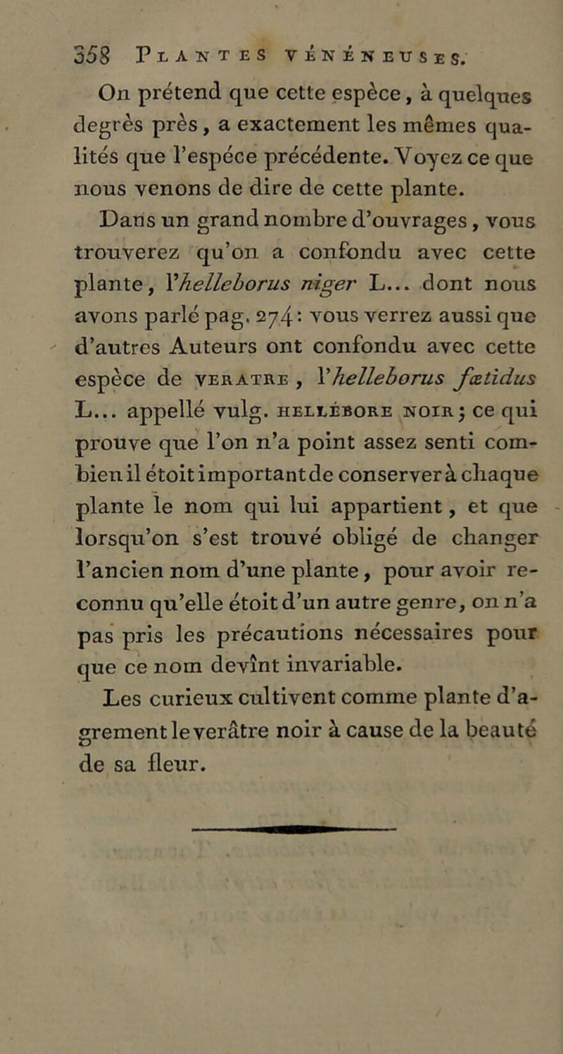 On prétend que cette espèce, à quelques degrés près , a exactement les mêmes qua- lités que l’espèce précédente. Voyez ce que nous venons de dire de cette plante. Dans un grand nombre d’ouvrages, vous trouverez qu’on a confondu avec cette plante, Yhelleborus niger L... dont nous avons parlé pag. 274: vous verrez aussi que d’autres Auteurs ont confondu avec cette espèce de veratre , l’helleborus fœtidus L... appellé vulg. hellébore noir5 ce qui prouve que l’on n’a point assez senti com- bienil étoitimportantde conserver à chaque plante le nom qui lui appartient, et que lorsqu’on s’est trouvé obligé de changer l’ancien nom d’une plante, pour avoir re- connu qu’elle étoit d’un autre genre, on n’a pas pris les précautions nécessaires pour que ce nom devînt invariable. Les curieux cultivent comme plante d’a- grementleverâtre noir à cause de la beauté de sa fleur.