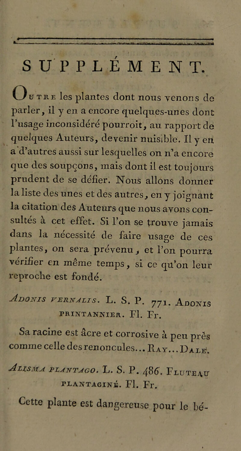 * — ■ ■ ■■ ■ - — 1 « ; SUPPLÉMENT. Outre les plantes dont nous venons de parler, il y en a encore quelques-unes dont l’usage inconsidéré pourroit, au rapport de quelques Auteurs, devenir nuisible. Il y en a d’autres aussi sur lesquelles on n’a encore que des soupçons, mais dont il est toujours prudent de se défier. Nous allons donner la liste des unes et des autres., en y joignant la citation des Auteurs que nous avons con- sultés à cet effet. Si l’on se trouve jamais dans la nécessite de faire usage de ces plantes, on sera prévenu, et l’on pourra vérifier en meme temps, si ce qu’on leur reproche est fondé. Adonis vernalis. L. S. P. 771. Adoîcis rniNTANNiER. Fl. Fr. Sa racine est acre et corrosive à peu près comme celle des renoncules... Play. .. Date1. A US M A PLANTAGO. L. S. P. 6. FlüTE^U teantaginé. Fl. Fr. Cette plante est dangereuse pour le bé-