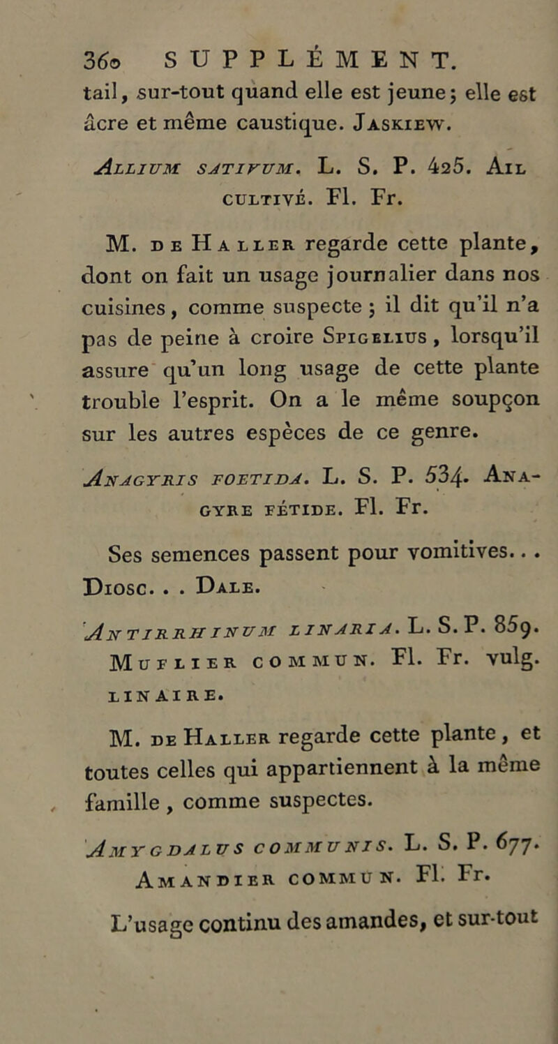 tail, sur-tout quand elle est jeune; elle est âcre et même caustique. Jaskiew. Allium sativum. L. S. P. 425. Ail cultivé. Fl. Fr. M. de Haller regarde cette plante, dont on fait un usage journalier dans nos cuisines, comme suspecte ; il dit qu’il n’a pas de peine à croire Spigelius, lorsqu’il assure qu’un long usage de cette plante trouble l’esprit. On a le même soupçon sur les autres espèces de ce genre. Anagyris foetida. L. S. P. 534» Ana- GYRE FÉTIDE. Fl. Fr. Ses semences passent pour vomitives.. . Diosc. . . Dale. An tirrh inum l i n a ri a . L. S. P. 85 9. Muflier commun. Fl. Fr. vulg. lin aire. M. de Haller regarde cette plante, et toutes celles qui appartiennent à la même famille , comme suspectes. AmY GDALV S COMMUNES. L. S. P. 677* Amandier commun. Fl. Fr. L’usage continu des amandes, et sur-tout