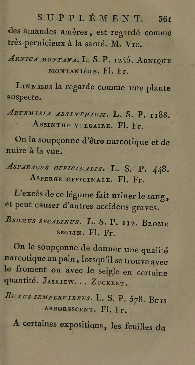 clés amandes amères, est regardé comme très-pernicieux à la santé. M. Vie. Arnica montaxa. L. S. P. 1245. Arnique montanièue. Fl. Fr. Linnaeus la regarde comme une plante suspecte. Artemisia absinthium. L. S. P. 1188.' Absinthe vulgaire. Fl. Fr. On la soupçonne d’être narcotique et de nuire à la vue. Asparagus officinalis. L. S. P. 448. Asperge opficinale. Fl. Fr. L exces de ce legume fait uriner le sang, et peut causer d’autres accidens graves. Bromus secalinus. L. S. P. 132. Brome seglin. Fl. Fr. On le soupçonne de donner une qualité narcotique au pain, lorsqu’il se trouve avec le froment ou avec le seigle en certaine quantité. Jaskiew. . . Zuckert, Buxus sempervirens. L. s. P. 5y8. Buis arborescent. Fl. Fr. A certaines expositions, les feuilles du