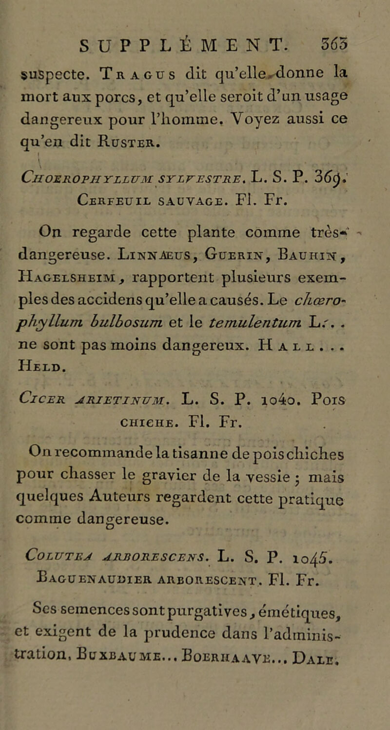 suspecte. Tragus dit qu’elle adonne la mort aux porcs, et qu’elle seroit d’un usage dangereux pour l’homme. Voyez aussi ce qu’en dit Ruster. \ ... v Ciioerophyllum sylvestre. L. S. P. 36c),' Cerfeuil sauvage. Fl. Fr. On regarde cette plante comme très» dangereuse. Linnaeus, Guérin, Bauhin, Hagelsheim, rapportent plusieurs exem- ples des accidens qu’elle a causés. Le chœro-' phyllum bulbosum et le temulenticm L.'. . ne sont pas moins dangereux. Hali. Heed. ClCER ARIETINUM. L. S. P. lo4o. PoiS chiche. Fl. Fr. On recommande la tisanne de pois chiches pour chasser le gravier de la vessie ; mais quelques Auteurs regardent cette pratique comme dangereuse. CoLUTEA ARRORESCENS. L. S. P. lo45. Eaguenauuier arborescent. Fl. Fr. Ses semences sont purgatives , émétiques, et exigent de la prudence dans P adminis- tration. Buxbaume... Boerhaave... Dale.