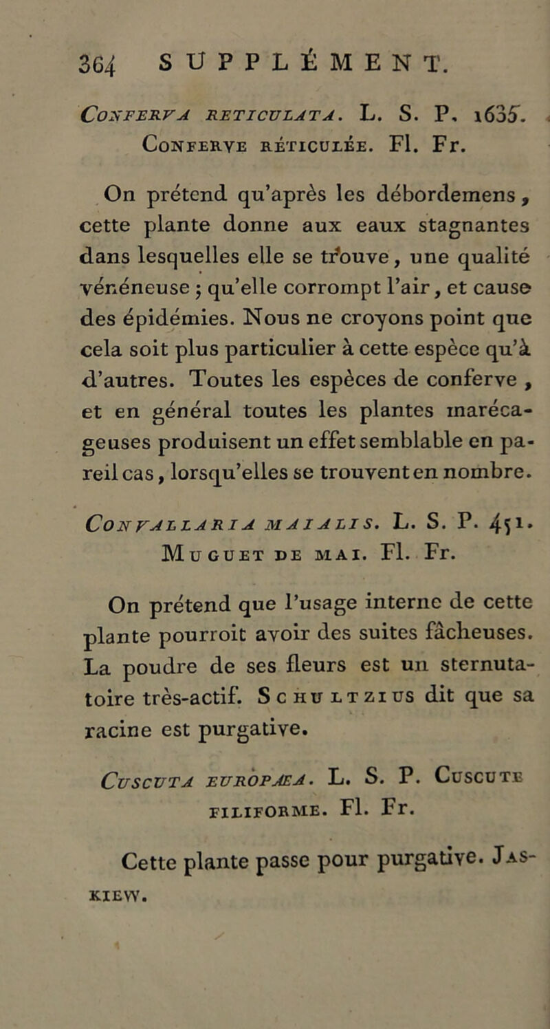 CoXFERVA RETICÜLATA. L. S. P, l635. CûNFERYE RETICULEE. Fl. Fr. On prétend qu’après les débordemens , cette plante donne aux eaux stagnantes dans lesquelles elle se t/ouve, une qualité vénéneuse ; qu’elle corrompt l’air, et cause des épidémies. Nous ne croyons point que cela soit plus particulier à cette espèce qu’à d’autres. Toutes les espèces de conferve , et en général toutes les plantes maréca- geuses produisent un effet semblable en pa- reil cas, lorsqu’elles se trouvent en nombre. CoN VAELARIA MAIALIS. L. S. P. 451* Mu GUET DE MAI. Fl. Fr. On prétend que l’usage interne de cette plante pourroit avoir des suites fâcheuses. La poudre de ses fleurs est un sternuta- toire très-actif. Schültzius dit que sa racine est purgative. CuSCUTA EUROPAEA. L. S. P. CüSCUTE FILIFORME. Fl. Fr. Cette plante passe pour purgative. Jas- K.IEVY. y \