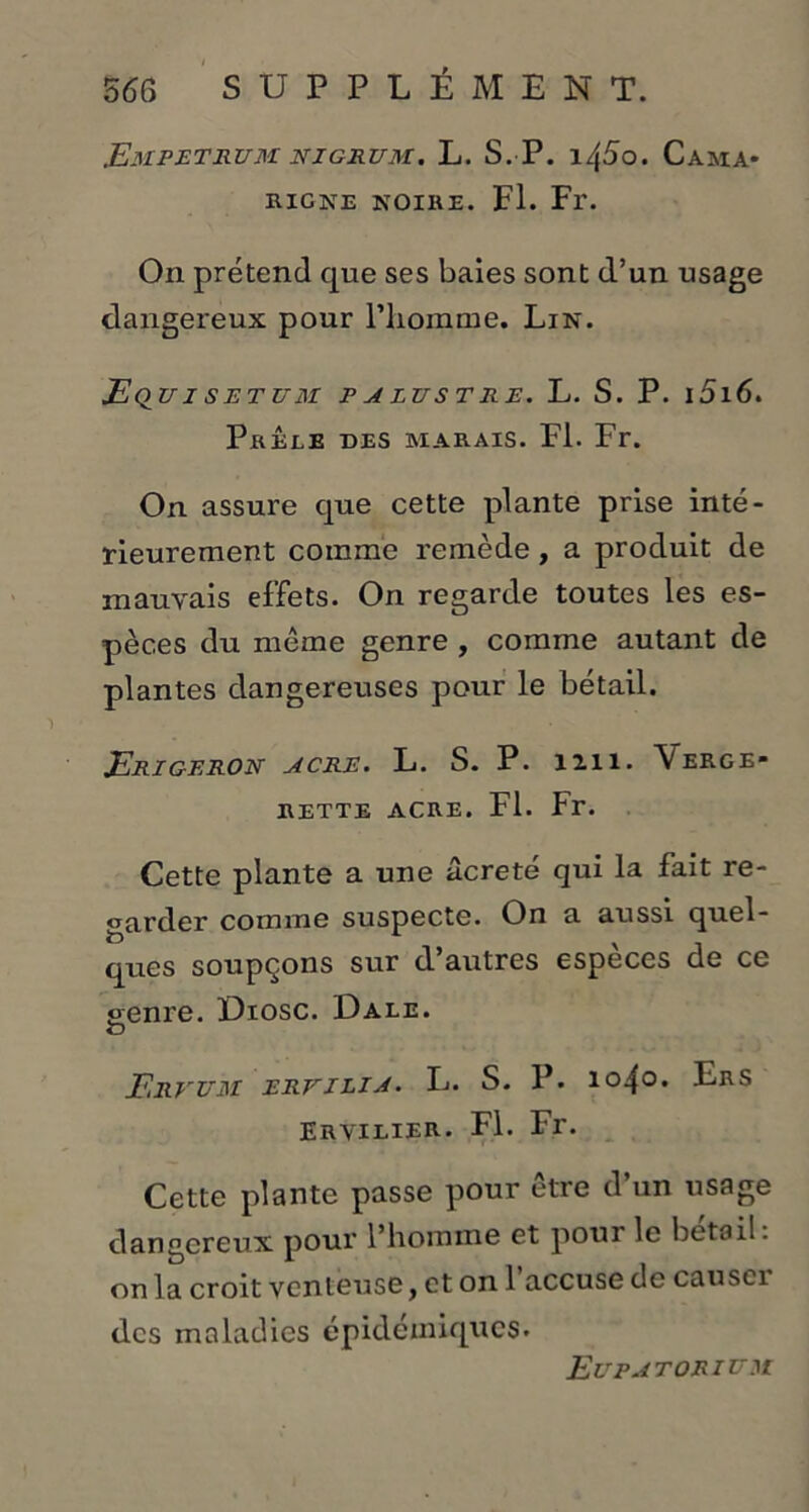 EmPETRUM NIGRUM. L. S. P. \/[5o. Cama* RIGNE NOIRE. Fl. Fr. On prétend que ses baies sont d’un usage dangereux pour l'homme. Lin. EqUISETUM P A LUS T RE. L. S. P. l5l6. Prêle des marais. Fl. Fr. On assure que cette plante prise inté- rieurement comme remède, a produit de mauvais effets. On regarde toutes les es- pèces du même genre , comme autant de plantes dangereuses pour le bétail. Erigeron acre. L. S. P. 1111. \erge» RETTE ACRE. Fl. Fr. Cette plante a une âcreté qui la fait re- garder comme suspecte. On a aussi quel- ques soupçons sur d autres especes de ce genre. Diosc. Dale. G Ervum ER.VILIA. L. S. P. 1040. Ers Eryilier. Fl. Fr. Cette plante passe pour être d’un usage dangereux pour l’homme et pour le bétail, on la croit venteuse, et on 1 accuse de causti des maladies épidémiques. Eupatorium