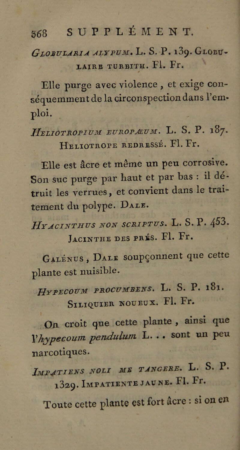 Globularia alypum. L. S. P. 189. Globu- laire TURBITH. Fl. Fr. Elle purge avec violence , et exige con- séquemment de la circonspection dans l’em- Heliotropium europaeum. L. S. P. 187. HELlOTROrE REDRESSÉ. Fl. Fr. Elle est âcre et même un peu corrosive. Son suc purge par liaut et par bas : il dé- truit les verrues, et convient dans le trai- tement du polype. Dale. Hyacinthes non scriptus. L. S. P. 453. Jacinthe des prés. Fl. Fr. Galénus, Dale soupçonnent que cette plante est nuisible. HyPECOEM PROCEMBENS. L. S. P. lbl. SlLIQUIER NOUEUX. Fl. Fr. On. croit que cette plante , ainsi que Vhypecoum pendulum. L. . . sont un peu narcotiques. Impatiens noli me tangere. L. S. P. 1329. Impatiente jaune. FI. Fr. Toute cette plante est fort âcre : si on en
