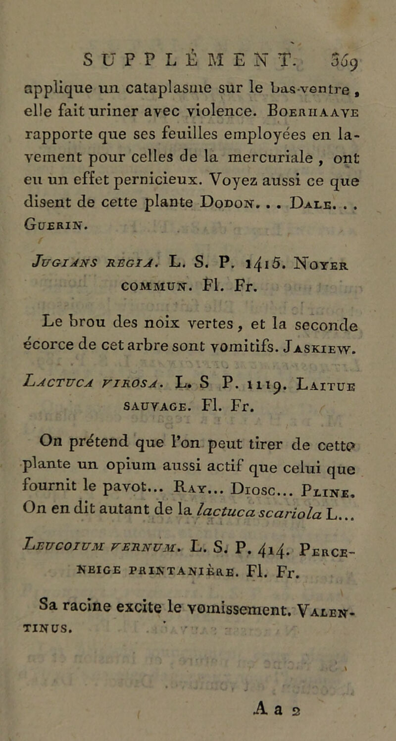 applique un cataplasme sur le bas-ventre , elle fait uriner avec violence. Boeriiaave rapporte que ses feuilles employées en la- vement pour celles de la mercuriale , ont eu un effet pernicieux. Voyez aussi ce que disent de cette plante Dodon. . . Date. . . Guérin. Jugions régi a. L. S. P. i4i5. Noyer commun. Fl. Fr. Le brou des noix vertes, et la seconde écorce de cet arbre sont vomitifs. Jaskiew. Lactuca firosa. L. S P. 4119. Laitue sauvage. Fl. Fr. On prétend que l’on peut tirer de cetu> plante un opium aussi actif que celui que fournit le pavot... Ray... Diosc... Peine, On en dit autant de la lactucascariola L.. • • # Leucoium fernum. L. S. P. 414. Perce- neige PRINTANIÈRE. Fl. Fr. Sa racine excite le vomissement. Valen- TINUS.