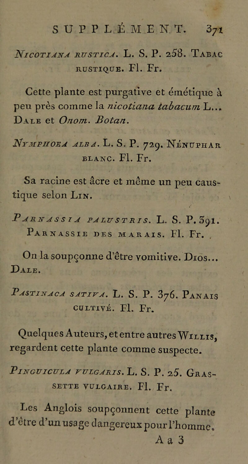 Nicotiara rustica. L. S. P. 258. Tabac rustique. Fl. Fr. Cette plante est purgative et émétique à peu près comme la nicotiana tabacum L... Dale et O nom. Botan. Ntmphoea alba. L. S. P. 729. Nénuphar blanc. Fl. Fr. Sa racine est âcre et meme un peu caus- tique selon Lin. P A RN A S S I A PA LU ST RI S. L. S. P. Sfyl. Parnassie des marais. Fl. Fr. On la soupçonne d’être vomitive. Dios... Dale. PASTINACA SATIVA. L. S. P. 876. PANAIS cultivé. Fl. Fr. Quelques Auteurs, et entre autres Willis, regardent cette plante comme suspecte. P IN GUI CU LA VULGARIS. L. S. P. 2 5. GrAS- SETTE VULGAIRE. Fl. Fr. Les Anglois soupçonnent cette plante d’être d’un usage dangereux pour l’homme. A a 3