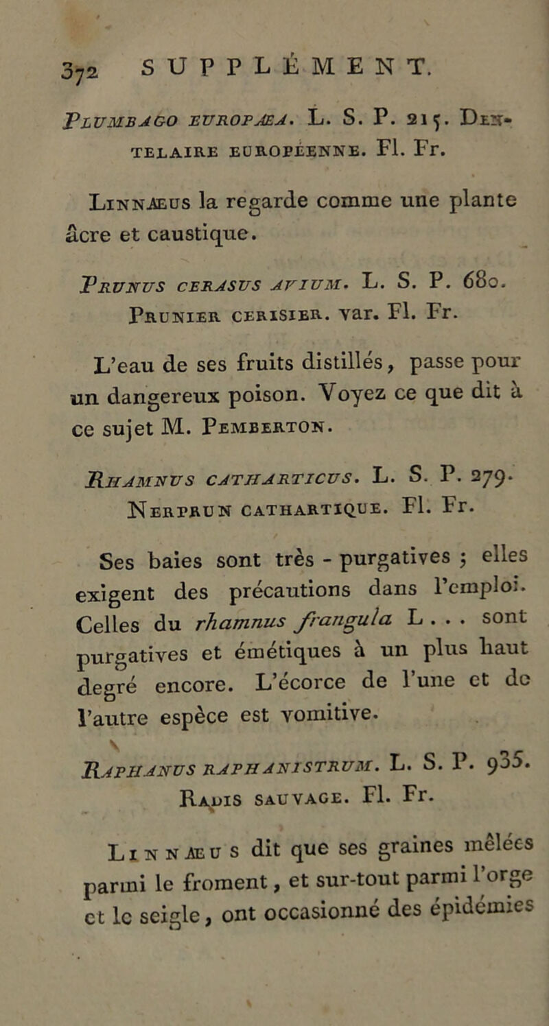 072 Plumbago europaea. L. S. P. 215. Den- TEEAIRE EUROPÉENNE. Fl. Fr. Linnaeus la regarde comme une plante âcre et caustique. Prunus cerasus afium. L. S. P. 6b0. Prunier cerisier, yar. Fl. Pr. L’eau de ses fruits distillés, passe pour un dangereux poison. Voyez ce que dit a ce sujet M. Pemberton. Riiamnus catharticus. L. S. P. 279. Nerprun cathartique. Fl. Fr. Ses baies sont très - purgatives ; elles exigent des précautions dans l’emploi. Celles du rhamnus frangula L . . . sont purgatives et émétiques à un plus liaut degré encore. L’écorce de l’une et de l’autre espèce est vomitive. Raphanus raphanistrum. L. S. P. 9^5. Rahis sauvage. Fl. Fr. Linnaeus dit que ses graines mêlées parmi le froment, et sur-tout parmi l’orge et le seigle, ont occasionné des épidémies