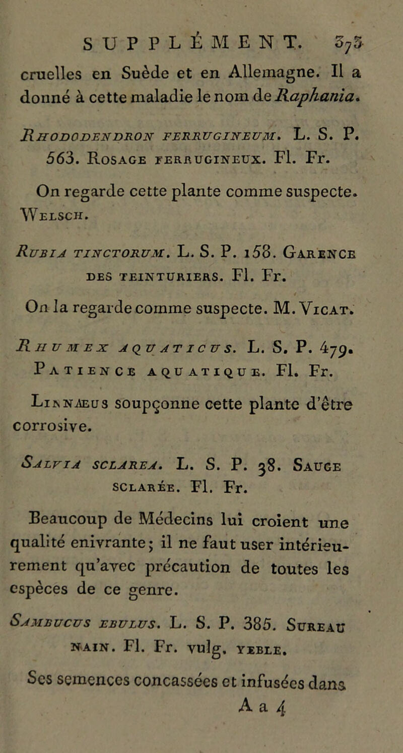 cruelles en Suède et en Allemagne. Il a donné à cette maladie le nom deRapAania. Rhododendron ferrugineum. L. S. P. 563. Rosage ferrugineux. Fl. Fr. On regarde cette plante comme suspecte. Welsch. Rubia tinctorum. L. S. P. i58. Garence DES TEINTURIERS. Fl. Fr. On la regarde comme suspecte. M. Vicat. Rhum en: aquations. L. S. P. 479. Patience aquatique. Fl. Fr. Li r naeus soupçonne cette plante d’être corrosive. Saevia sclarea. L. S. P. 38. Sauge sclarée. Fl. Fr. Beaucoup de Médecins lui croient une qualité enivrante; il ne faut user intérieu- rement qu’avec précaution de toutes les espèces de ce genre. Samrucus ebulus. L. S. P. 385. Sureau NAIN. Fl. Fr. vulg. YEBLE. Ses semences concassées et infusées dans A a 4