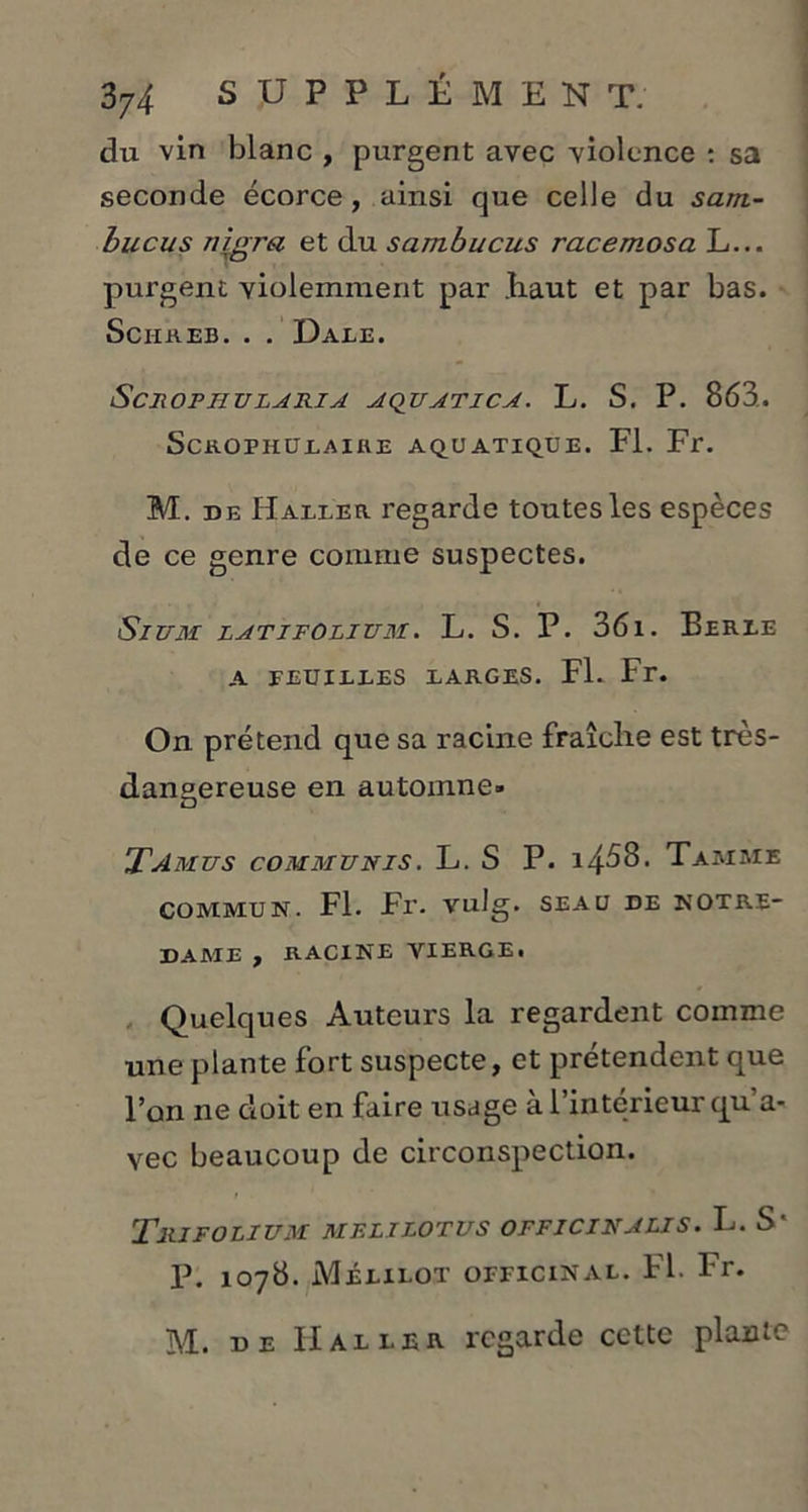 du vin blanc , purgent avec violence : sa seconde écorce, ainsi que celle du sarn- hucus nlgra et du sambucus racemosa L... purgent violemment par .haut et par bas. SciIREB. . . DaEE. ScROPHULARIA AQUATICA. L. S. P. 863. ScROPHULAIRE AQUATIQUE. Fl. Fr. M. de Haller regarde toutes les espèces de ce genre comme suspectes. Sium latifolium. L. S. P. 361. Ferle A FEUILLES LARGES. Fl. Fr. On prétend que sa racine fraîche est très- dangereuse en automne» Tamus communis. L. S P. 1468. Tamme COMMUN. Fl. Fr. vulg. SEAU DE NOTRE- DAME , RACINE VIERGE. Quelques Auteurs la regardent comme une plante fort suspecte, et prétendent que l’on ne doit en faire usage à l’intérieur qu a- vec beaucoup de circonspection. Trifolium mflilotus officinalis. L. S* P. 1078. Mélilot officinal. Fl. Fr. M. u e Haller regarde ccttc plante