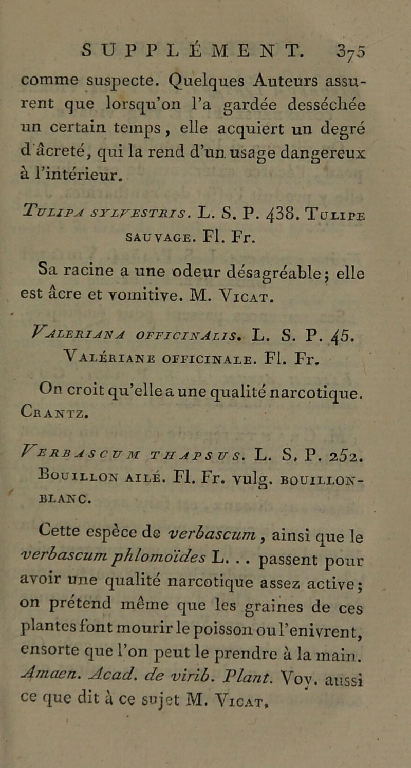 comme susj^ecte. Quelques Auteurs assu- rent que lorsqu’on l’a gardée dessécliée un certain temps, elle acquiert un degré d'âcreté, qui la rend d’un, usage dangereux à l’intérieur. Tu LIP A SYLFESTRIS. L. S. P. 438. TuLITE SAUVAGE. Fl. Fr. Sa racine a une odeur désagréable; elle est âcre et vomitive. M. Vicat. VALERIANA OFFICINAlIS. L. S. P. 45. Valériane officinale. Fl. Fr. On croit qu’elle a une qualité narcotique. Crantz. l'ERBASCUM T II APS U S. L. S. P. 2.52. Pouillon ailé. Fl. Fr. vulg. bouillon- blanc. Cette espèce de verbascum , ainsi que le 'verbascum phlomoïdes L. . . passent pour avoir une qualité narcotique assez active; on prétend même que les graines de ces plantes font mourir le poisson ou l’enivrent, ensorte que l’on peut le prendre à la main. Amaen. Acad, de virib. Plant. Vov. aussi ce que dit à ce sujet M. Vicat,