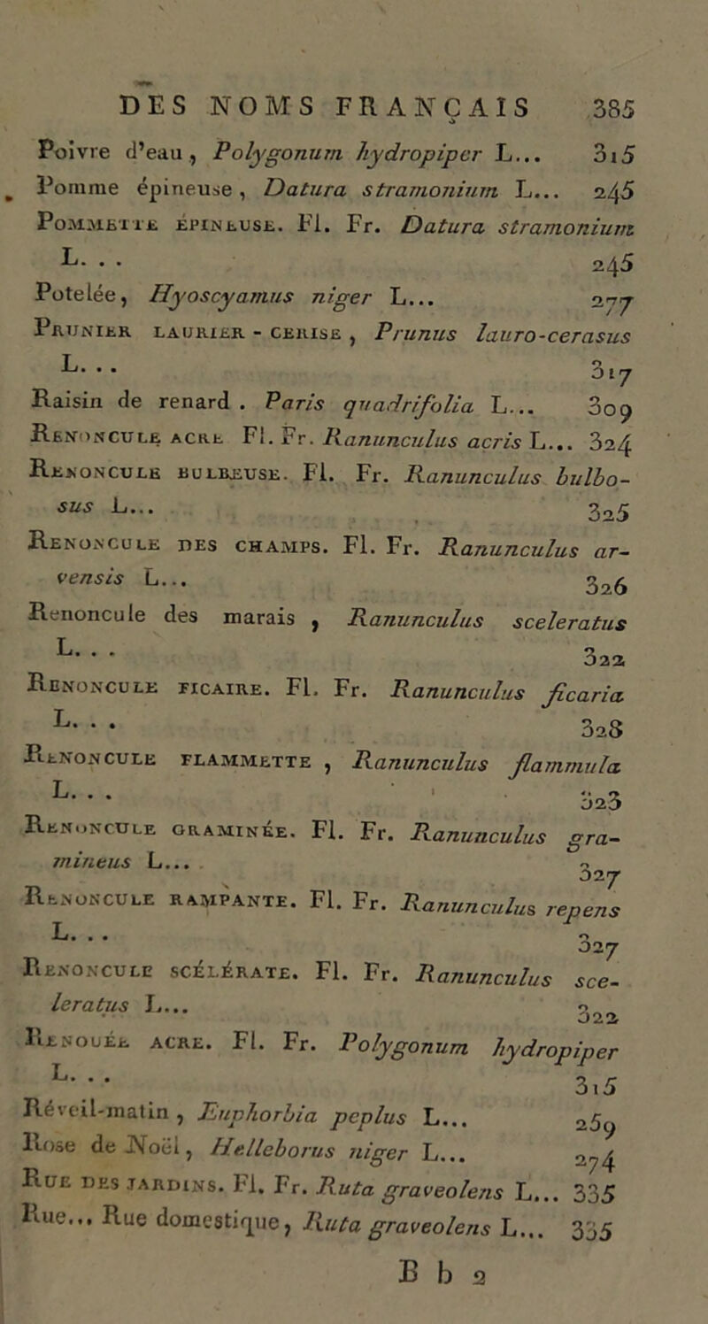 Poivre d’eau , Polygonum liydropipcr L... 3i5 Pomme épineuse, Datura stramonium L... 245 Pommette épineuse. Fl. Fr. Datura stramonium R- . . 245 Potelée, Hyoscyamus niger L... 277 Prunier laurier - cerise , Prunus lauro-cerasus L. .. 317 Raisin de renard. Paris quadrifolia L... 009 Renoncule acre Fl. Fr. Ranunculus acris L... 324 Renoncule eulreuse. FI. Fr. Ranunculus bulbo- sus L... 2o5 Renoncule des champs. Fl. Fr. Ranunculus ar~ vensis L... 326 Renoncule des marais , Ranunculus sceleratus L- ' ’ 322 Renoncule ficaire. FL. Fr. Ranunculus Jicaria L- * * 3a8 Renoncule flammette , Ranunculus fiammula oz3 Renoncule graminée. Fl. Fr. Ranunculus era- & mintus L... 02 7 Renoncule rampante. Fl. Fr. Ranunculus repens L • • • 027 Renoncule scélérate. Fl. Fr. Ranunculus sce- leratus L... 3or> Renouée acre. Fl. Fr. Polygonum hydropiper L*  3.5 Réveil-matin, Euphorbia pcplus L... 25y Rose deJNoëi, Helleborus niger L... ny4 Rue des jardins. Fl. Fr. Ruta graveolens L... 335 Rue... Rue domestique, Ruta graveolens L... 335