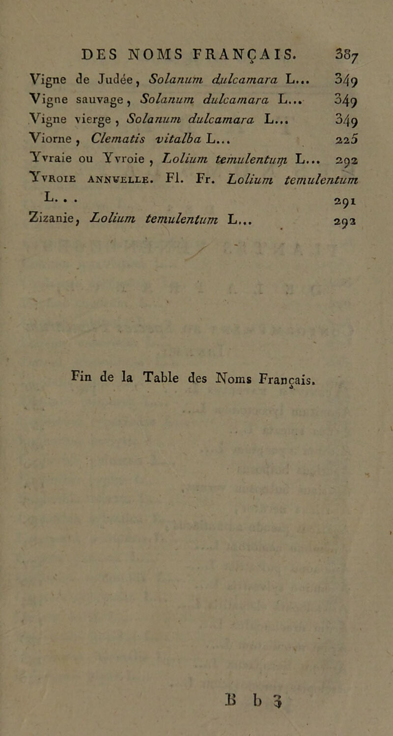 Vigne de Judée, Solarium dulcamara L... 349 Vigne sauvage, Solarium dulcamara L... 049 Vigne vierge , Solarium dulcamara L... 349 Viorne, Clematis vitalbaL... 225 Yvraie ou Yvroie , Loliurn temulenturp. L... 292 A vroie annuelle. Fl. Fr. Loliurn temulentum L. . . 291 Zizanie, Loliurn temulentum L... 292 Fin de la Table des Noms Français.