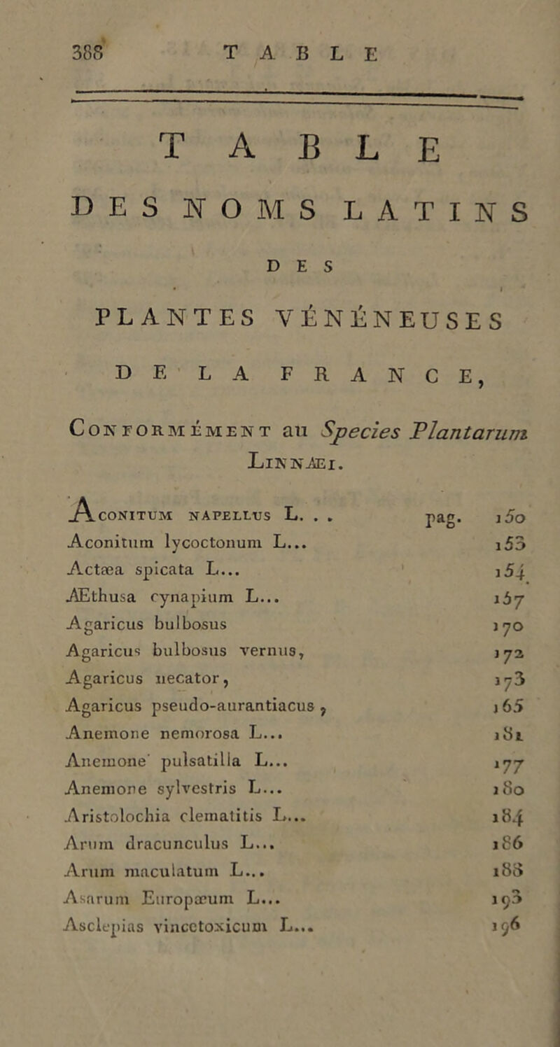 TABLE DES NOMS LATINS DES • I PLANTES VÉNÉNEUSES DE LA FRANCE, Conformément au Species Plantarum Linn.aei. .Aconitum napellus L. . . pag. i5o Aconitmn lycoctonura L... i53 Actæa spicata L... AEthusa cynapium L... îày Agaricus bulbosus j 70 Agaricus bulbosus vernus. J72 Agaricus necator, j73 Agaricus pseudo-aurantiacus , j 65 Anemone nemorosa L... 181 Anemone’ pulsatilla L... *77 Anemone sylvestris L... j 80 Aristolochia clematitis L... 184 Arum dracunculus L... 186 Arum maculatum L... 188 Asnrum Europœum L... 1 ç3 Asclepias vincetoxicum L... 196