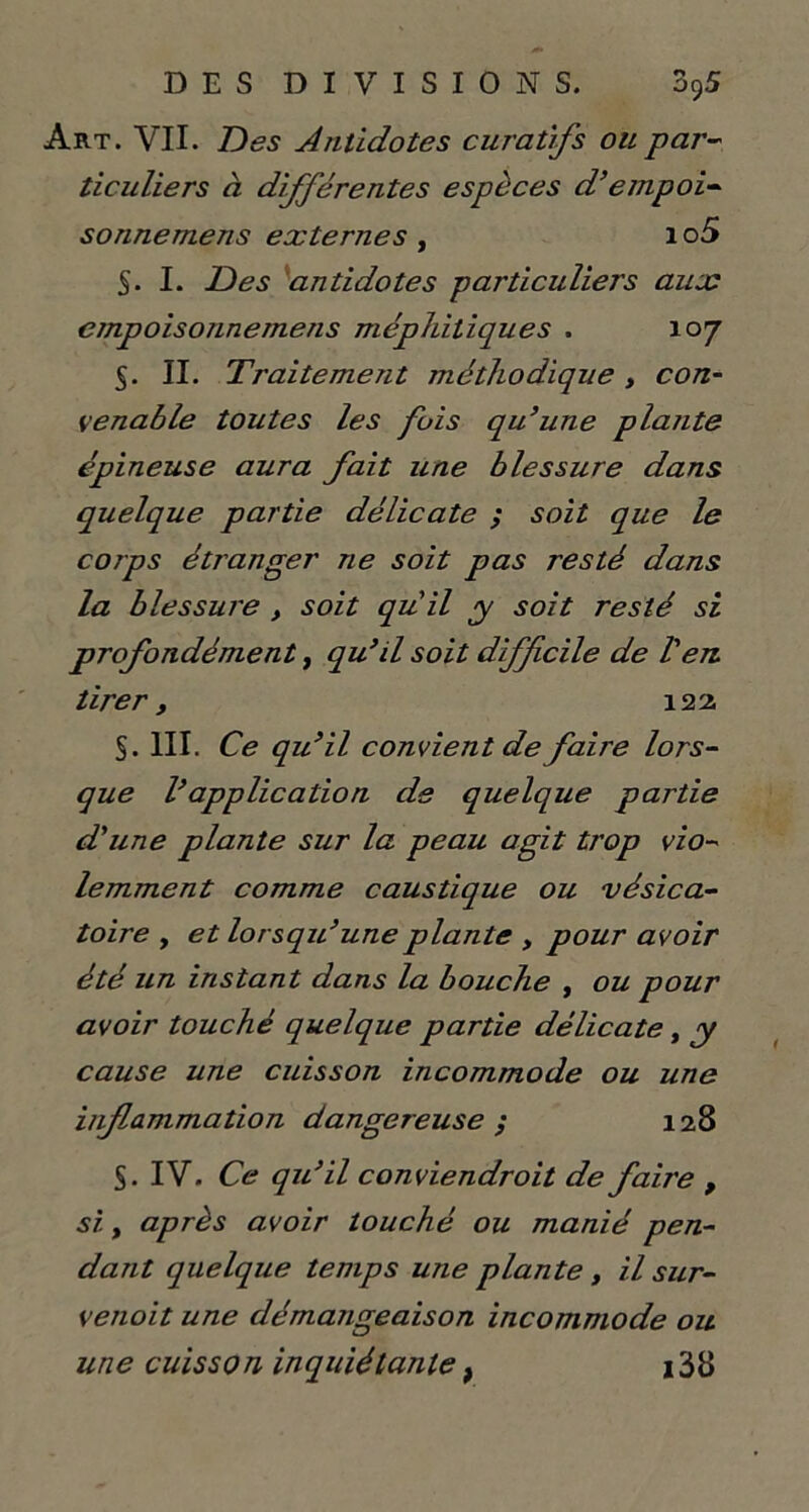 Art. VII. Des Antidotes curatifs ou par- ticuliers à différentes espèces d’empoi- sonnemens externes , 1 o5 S- I. Des antidotes particuliers aux cmpoisonnemens méphitiques . 107 5. II. Traitement méthodique, con- venable toutes les fois qu’une plante épineuse aura fait une blessure dans quelque partie délicate ; soit que le corps étranger ne soit pas resté dans la blessure , soit qu'il y soit resté si profondément, qu’d soit difficile de Ven. tirer, 122, §. III. Ce qu’il convient de faire lors- que l’application de quelque partie d'une plante sur la peau agit trop vio- lemment comme caustique ou vésica- toire y et lorsqu’une plante , pour avoir été un instant dans la bouche , ou pour avoir touché quelque partie délicate, y cause une cuisson incommode ou une inflammation dangereuse ; 128 S. IV. Ce qu’il conviendrait de faire , si y après avoir touché ou manié pen- dant quelque temps une plante, il sur- venoit une démangeaison incommode ou une cuisson inquiétantet i38