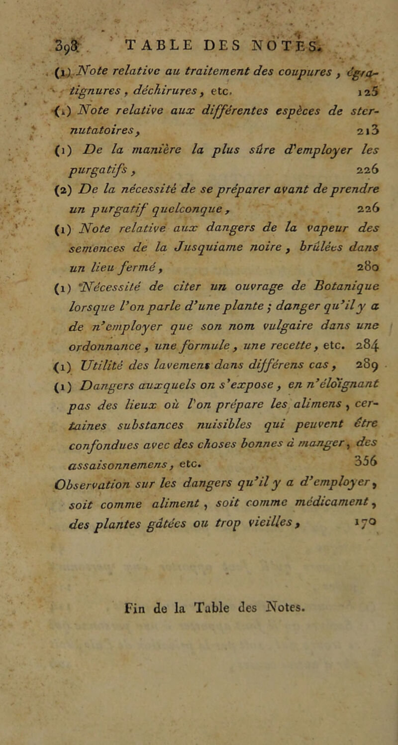 393; TABLE DES NOTES. CO .'Note relative au traitement des coupures , cgra~ tignures, déchirures, etc. it.5 („) Note relative aux différentes espèces de ster- nutatoires, 2i3 (]) De la manière la plus sûre d'employer les purgatifs, 226 (2) De la nécessité de se préparer avant de prendre un purgatif quelconque , 226 (x) Note relative aux dangers de la vapeur des semences de la Jusquiame noire , brûlées dans un lieu fermé , 280 (1) Nécessité de citer un ouvrage de Botanique lorsque Von parle d’une plante ; danger qu’il y a de n’employer que son nom vulgaire dans une ordonnance , une formule , une recette, etc. 284 (i) Utilité des lavement dans différens cas , 289 (1) Dangers auxquels on s'expose , en n’éloignant pas des lieux où l'on prépare les alimens , cer- taines substances nuisibles qui peuvent être confondues avec des choses bonnes a manger, des assaisonnemens, etc. 356 Observation sur les dangers qu’il y a d’employer, soit comme aliment , soit comme médicament, des plantes gâtées ou trop vieilles, iqo Fin de la Table des Notes.