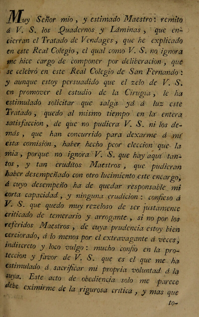 jjLuy Señor mío, y estimado Maestro: remito á K 61. los Qnadornos y Láminas > que en- j> cierran el Tratado de Vendages , que he explicado en este Real Colegio, el qual como V. S\ no, ignora me hice cargo de componer por deliberación, que se celebró en este Real Colegio de San Fernando : y aunque estoy persuadido que el zelo de V. S. en promover el estudio de la Cirugía y le ha estimulado solicitar que salga yd á luz este Tratado, quedo al mismo tiempo en la entera satisfacción y de que no pudiera V. S. ni los de- más y que han concurrido para dexarme á mí esta comisión y haber hecho peor elección que la mia y porque no ignora V. S. que hay aquí tan- tos y y tan eruditos Maestros, que pudieran haber desempeñado con otro lucimiento este encargoy á cuyo desempeño ha de quedar responsable mi corta capacidad y y ninguna erudición : confieso á V. S. que quedo muy rezeloso de ser justamente criticado de temerario y arrogante , si no por los referidos Maestros , de cuya prudencia estoy bien cerciorado, á lo menos por el extravagante á veces, indiscreto y loco vulgo : mucho confio en la pro- tección y favor de V. S. que es el que me ha estimulado á sacrificar mi propria voluntad á la tuya. Este acto de obediencia solo me parece ebe eximirme de la rigurosa crítica, y mas que to-