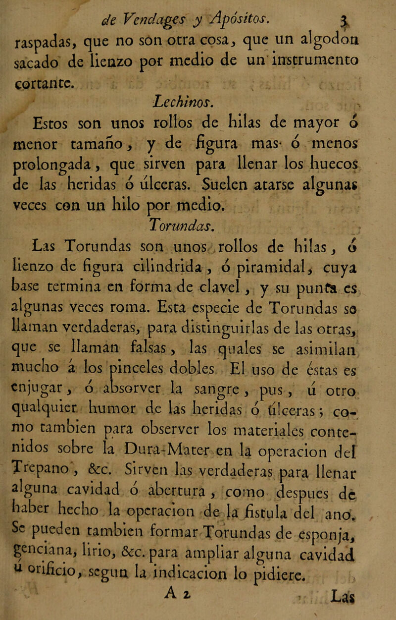raspadas, que no son otra cosa, que un algodón sacado de lienzo por medio de un instrumento cortante. Lechinos. Estos son unos rollos de hilas de mayor ó menor tamaño, y de figura mas- ó menosr prolongada, que sirven para llenar los huecos de las heridas ó ulceras. Suelen atarse algunas veces con un hilo por medio. Torundas. Las Torundas son unos rollos de hilas, ó lienzo de figura cilindrida , ó piramidal, cuya base termina en forma de clavel, y su punía es algunas veces roma. Esta especie de Torundas so llaman verdaderas, para distinguirlas de las otras, que se llaman falsas, las quales se asimilan mucho á los pinceles dobles El uso de éstas es enjugar, ó absorver la sangre , pus, u otro qualquier humor de las heridas ó tí leerás; co- mo también para observer los materiales conte- nidos sobre la Dura-Mater en la operación del Trepano , &c. Sirven las verdaderas para llenar alguna cavidad ó abertura , como después de haber hecho la operación de Ja fístula del ano. Se pueden también formar Torundas de esponja, genciana, lirio, &c. para ampliar alguna cavidad u orificio, según la indicación lo pidiere. A 2* »;;; Las