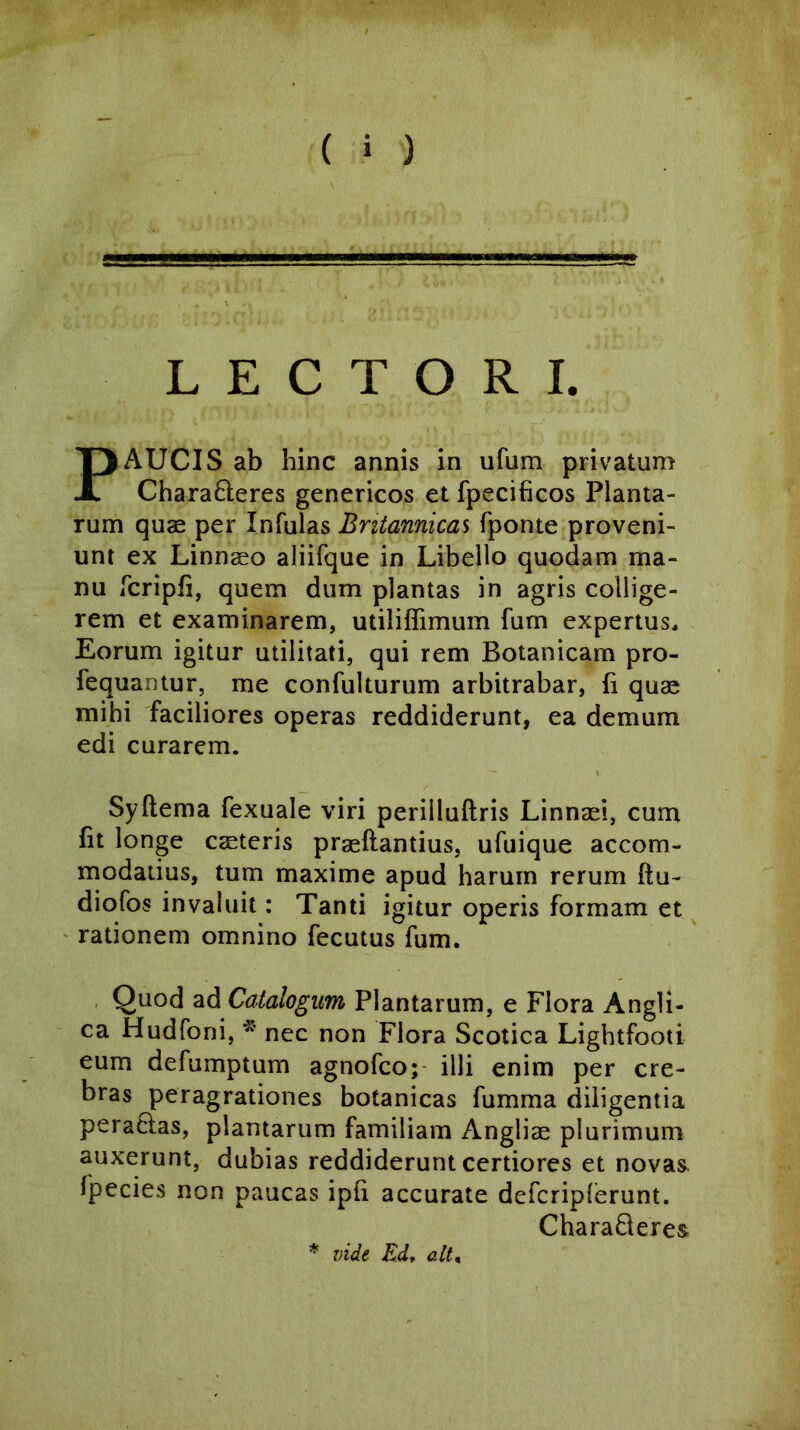 LECTORI. PAUCIS ab hinc annis in ufum privatum Chara&eres genericos et fpecificos Planta- rum quae per Infulas Britannicas fponte proveni- unt ex Linnaeo aliifque in Libello quodam ma- nu fcripfi, quem dum plantas in agris collige- rem et examinarem, utiliffimum fum expertus. Eorum igitur utilitati, qui rem Botanicam pro- fequantur, me confulturum arbitrabar, fi quae mihi faciliores operas reddiderunt, ea demum edi curarem. Sydema fexuale viri perilludris Linnaei, cum fit longe caeteris praedandus, ufuique accom- modatius, tum maxime apud harum rerum du- diofos invaluit: Tanti igitur operis formam et rationem omnino fecutus fum. Quod ad Catalogum Plantarum, e Flora Angli- ca Hudfoni, * nec non Flora Scotica Lightfooti eum defumptum agnofco; illi enim per cre- bras peragrationes botanicas fumma diligentia pera&as, plantarum familiam Angliae plurimum auxerunt, dubias reddiderunt certiores et novas fpecies non paucas ipfi accurate defcripferunt. CharaQeres * vide Ed, ait,