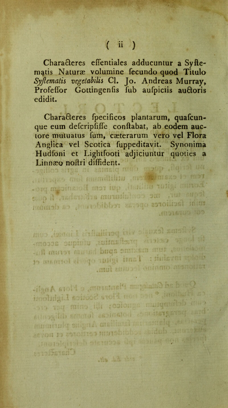 Characleres efientiales adducuntur a Syile- matis Naturae volumine fecundo quod Titulo Syjl ematis vegetabilis Cl. Jo. And reas Murray, Profeffor Gottingenfis fub aufpiciis auftoris edidit. Chara&eres fpecificos plantarum, quafcun- que eum defcripfiffe conftabat, ab eodem auc- tore mutuatus fum, caeterarum vero vel Flora Anglica vel Scotica fuppeditavit. Synonima Hudfoni et Lightfooti adjiciuntur quoties a Linnaeo noltri difbdent.