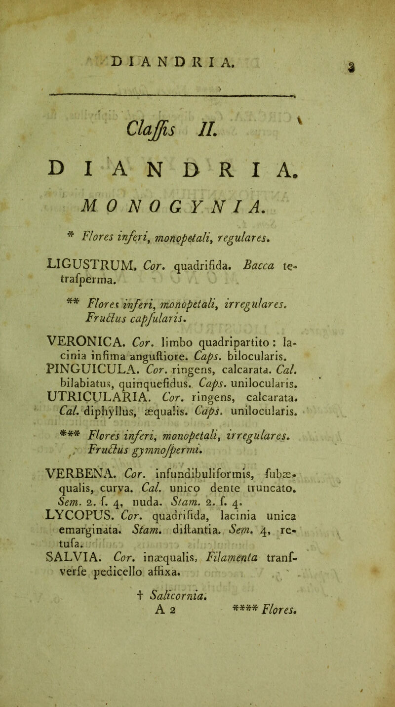 3 Claffis II. D I A N D R I A. MONOGYNIA. * Flores inferi, monopetali, regulares. LIGUSTRUM. Cor. quadrifida. Bacca te- trafperma. ** Flores inferi, monopetali, irregulares. FruElus capfularis. VERONICA. Cor. limbo quadripartito: Ia» cirria infima anguftiore. Caps. bilocularis. PINGUICULA. Cor. ringens, calcarata. C<z/. bilabiatus, quinquefidus. Caps. unilocularis. UTRICULARIA. Cor. ringens, calcarata. Cal. diphyllus, aequalis. Caps. unilocularis. *** Flores inferi, monopetali, irregulares. FruClus gymnofpermi. VERBENA. Cor. infundibuliformis, fubae- qualis, curya. Cal. unico dente truncato. Sem. 2. f. 4, nuda. Stam. 2. f. 4. LYCOPUS. Cor. quadrifida, lacinia unica emarginata. Stam. diftantia. Sem. 4, re- tufa. SALVIA. Cor. inaequalis, Filamenta tranf- verfe pedicello affixa. + S alie 0 mia. A 2 **** Flores.