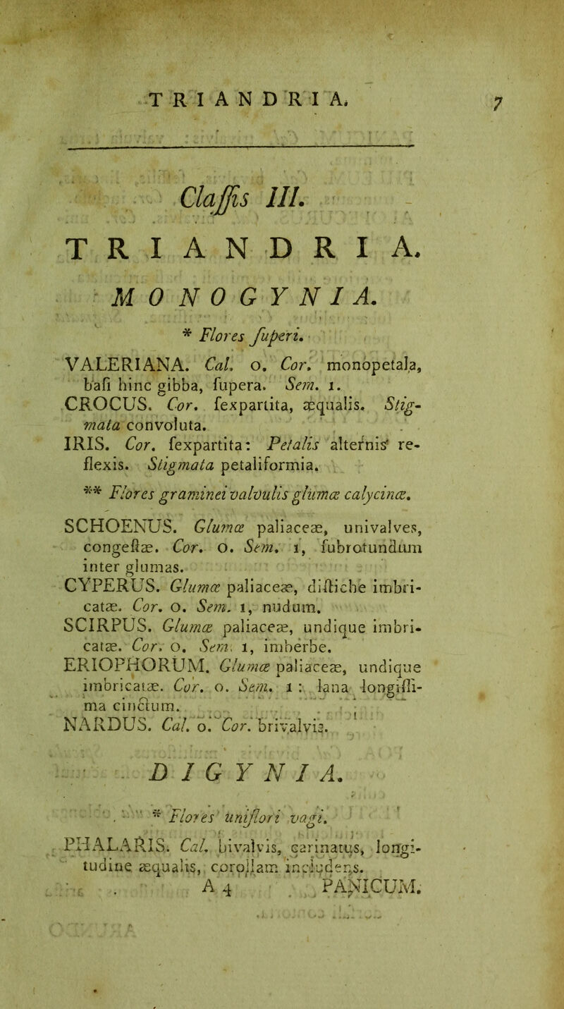 TR1 ANDRI A, Claffis III. TRIANDRIA. MONOGYNI A. * Flores fuperi. VALERIANA. Cal. o. Cor. monopetala, bafi hinc gibba, fupera. Sem. i. CROCUS. Cor. fexpartita, aequalis. Stig- mata convoluta. IRIS. Cor. fexpartita: Petalis alternis* re- flexis. Stigmata petaliformia. ** Flores graminei valvulis glitmce calycinas. SCHOENUS. Glumoe paliaceae, univalves, congeftae. Cor. o. Sem, i, fubratundnm inter glumas. CYPERUS. Glumae paliaceae, difliebe imbri- catae. Cor. o. Sem. i, nudum. SCIRPUS. Glumoe paliaceae, undique imbri, catae. Cor. o. Sem, i, imberbe. ER.IOPHORUM. Glumas paliaceae, undique imbricatae. Cor. o. Sem, i: lana longifli- ma cin&um. NARDUS. Cal. o. Cor. briyalyig. D 1 G Y N I A. Flo?es uniflori vagi. PHALA&IS.. Cal. bivajyis, carinatus» longi- tudine aequalis, cproj^am /inpiqder^s. A 4 PALICUM.