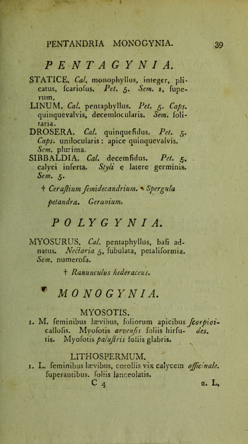 PENTAGYNI A. STATICE. Cal. monophyllus, integer, pii catus, fcariofus, Pet. 5. Sem. 1, fupe' rum. LINUM. Cal. pentaphyllus. Pet, 5. Caps. quiriquevalvis, decemlocularis. Sem. foli- taria. DROSERA. Cal. quinquefidus. Pet. 5. Caps. unilocularis : apice quinquevalvis. Sem. plurima. SIBBALDIA. Cal. decemfidus. Pet. c. calyci inferta. Styli e latere germinis. Sem. 5. t Cerajlium femidecandrium. * Spergala petandra. Geranium„ POLYGYNI A. MYOSURUS, Cal. pentaphyllus, bafi ad- natus. Nettaria g, fubulata, petaliformia. Sem. numerofa. t Ranunculus hederaceus. * MONOGYNIA. MYOSOTIS. 1. M. feminibus laevibus, foliorum apicibus callofis. Myofotis arvenfis foliis hirfu- tis. Myofotis paiujlris foliis glabris. LITHOSPERMUM. 1. L. feminibus laevibus, corollis vix calycem fuperantibus. foliis Janceolatis. C 4 fcorpioi- des. offici n ale. 2. L,