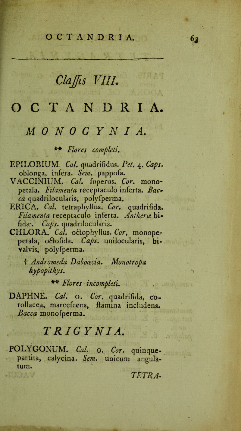 Cia Jis VIII. OCTANDRIA M 0 N 0 G Y N I A. ** Flores completi. EPILOBIUM. Cal. quadrifidus. Pet. 4. Caps. oblonga, infera. pappofa. VACCINIUM. Cal. fu pe rus. Cor. mono- petala. Filamenta receptaculo inferta. Bac- ca quadrilocularis, polyfperraa. ERICA. Cal. tetraphyllus. Cor. quadrifida. Filamenta receptaculo inferta. Antkerce bi- fidas. Caps. quadrilocularis. CHLORA. Cal. o&ophyllus. Corf monope^ petala, o&ofida. Caps. unilocularis, bi- valvis, polyfperma. i Andromeda Dabocecia. Monotropo, hypopithys. ** Flores incompleti. DAPHNE. Cal. o. Cor. quadrifida, co- rollacea, marcefcens, flamina includens. Bacca monofperma. TRIGYNI A. POLYGONUM. Cal. o. Cor. quinque- partita, calycina. Sem. unicum angula- tum. TETRA-