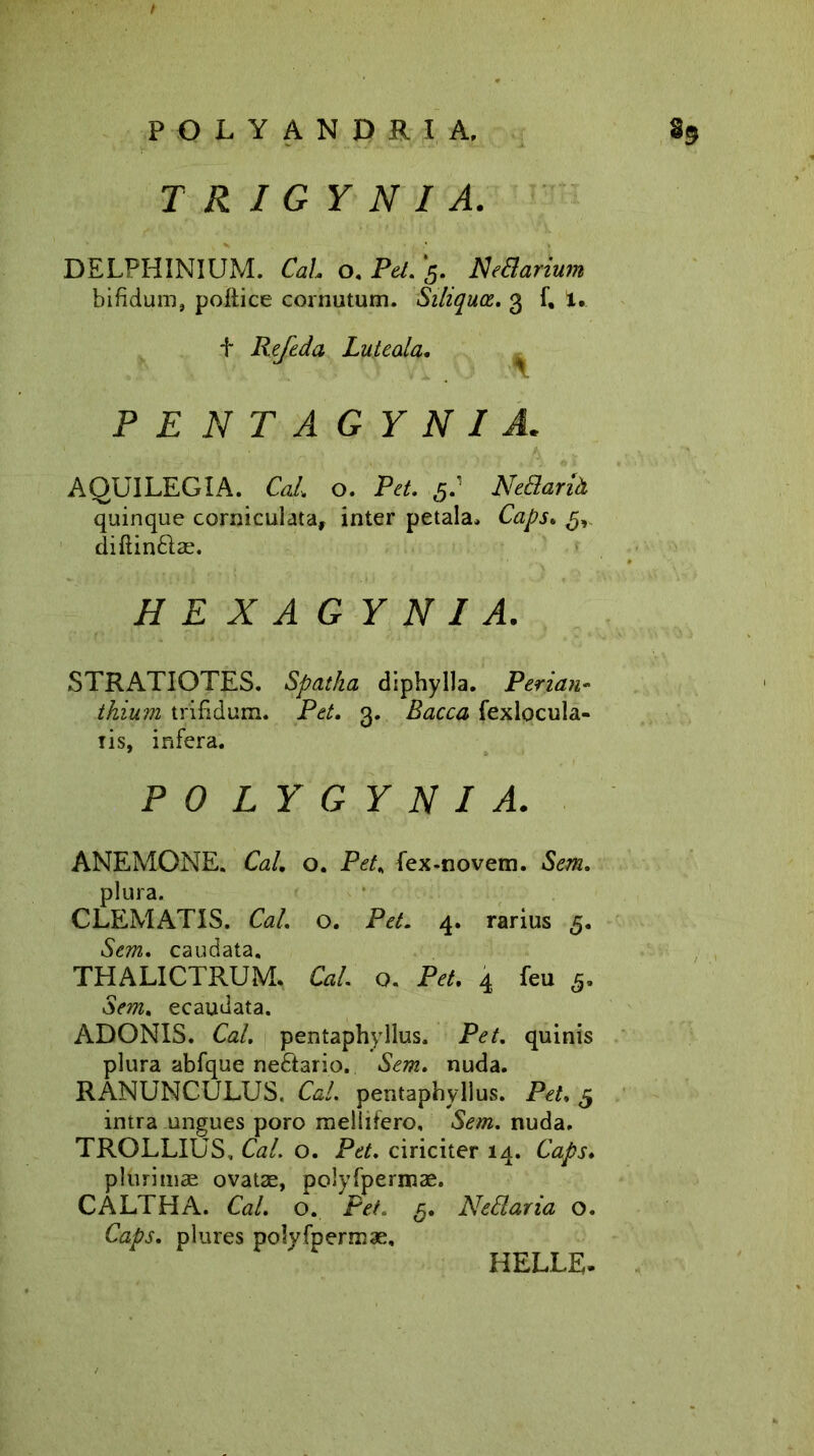 TRIGYNI A. DELPHINIUM. Cah o. Pet. 5. Nedarium bifidum, pollice cornutum. Siliquce. 3 f, 1. t Refeda Lute ala* ^ PENTAGYNI A. AQUILEGIA. Cal. o. Pet. 5.’ NeBariH quinque corniculata, inter petala, Caps* dillindlae. HEXAGYNI A. STRATIOTES. Spatha diphylla. Perian- thium trifidum. Pet. 3. Bacca fexlocula- iis, infera. PO LY G Y N I A. ANEMONE. Cal. o. Pet. fex-novem. Sem. plura. CLEMATIS. Cal. o. Pet. 4. rarius 5. Sem. caudata. THALICTRUM. Ca/. o. Pe/. 4 feu 5. om. ecaudata. ADONIS. Ca/. pentaphyllus. Pe/, quinis plura abfque nediario. Sem. nuda. RANUNCULUS. Cal. pentaphyllus. Pet, 5 intra ungues poro mellifero, .Se/». nuda. TROLLIUS, Cal. o. Pet. ciriciter 14. Caps. plurimae ovatae, polvfpermae. CALTHA. Cal. o. Pet. 5. N edar ia o. Caps. plures polyfpermae. HELLE.
