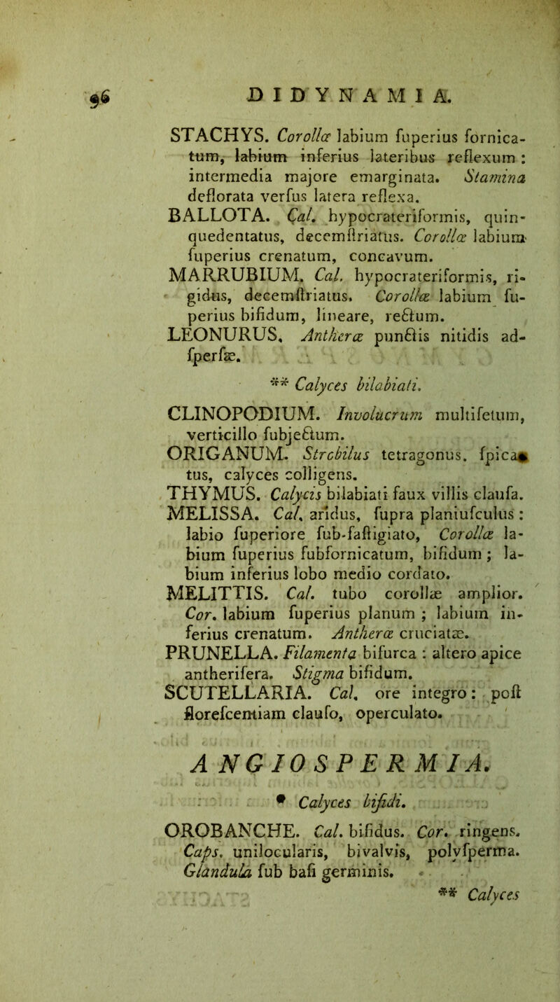 $6 JDIDYN AM! A. STACHYS. Corolla labium fuperius fornica- tum, labium inferius lateribus reflexum : intermedia majore emarginata. Stamina deflorata verfus latera reflexa. BALLOTA. Qal. hypocrateriformis, quin- quedentatus, decemflriafus. Corolla labium fuperius crenatum, concavum. MARRUBIUM. Cal, hypocrateriformis, ri- gidus, decemflriatus. Corolla labium fu- perius bifidum, lineare, re£lum. LEONURUS, Antherce punftis nitidis ad- fperfae. ** Calyces bilabiati. CLINOPODIUM. Involucrum multifelum, verticillo fubje&um. ORIGANUM. Strobilus tetragonus. fpica* tus, calyces colligens. THYMUS. Calycis bilabiati faux villis claufa. MELISSA. Cal. aridus, fupra planiufculus: labio fuperiore fub-fafligiato, Corolla la- bium fuperius fubfornicatum, bifidum ; la- bium inferius lobo medio cordato. MELITTIS. Cal. tubo corollae amplior. Cor. labium fuperius planum ; labium in- ferius crenatum. Antherce cruciatis. PRUNELLA. Filamenta bifurca : altero apice antherifera. Stigma bifidum. SCUTELLARIA. Cal, ore integro: poft florefcemiam claufo, operculato. A NG 10 SPERMIA. • Calyces bifidi. OROBANCHE. Cal. bifidus. Cor. ringens. Caps. unilocularis, bivalvis, polyfperma. Glandula fub bafi germinis. ** Calyces