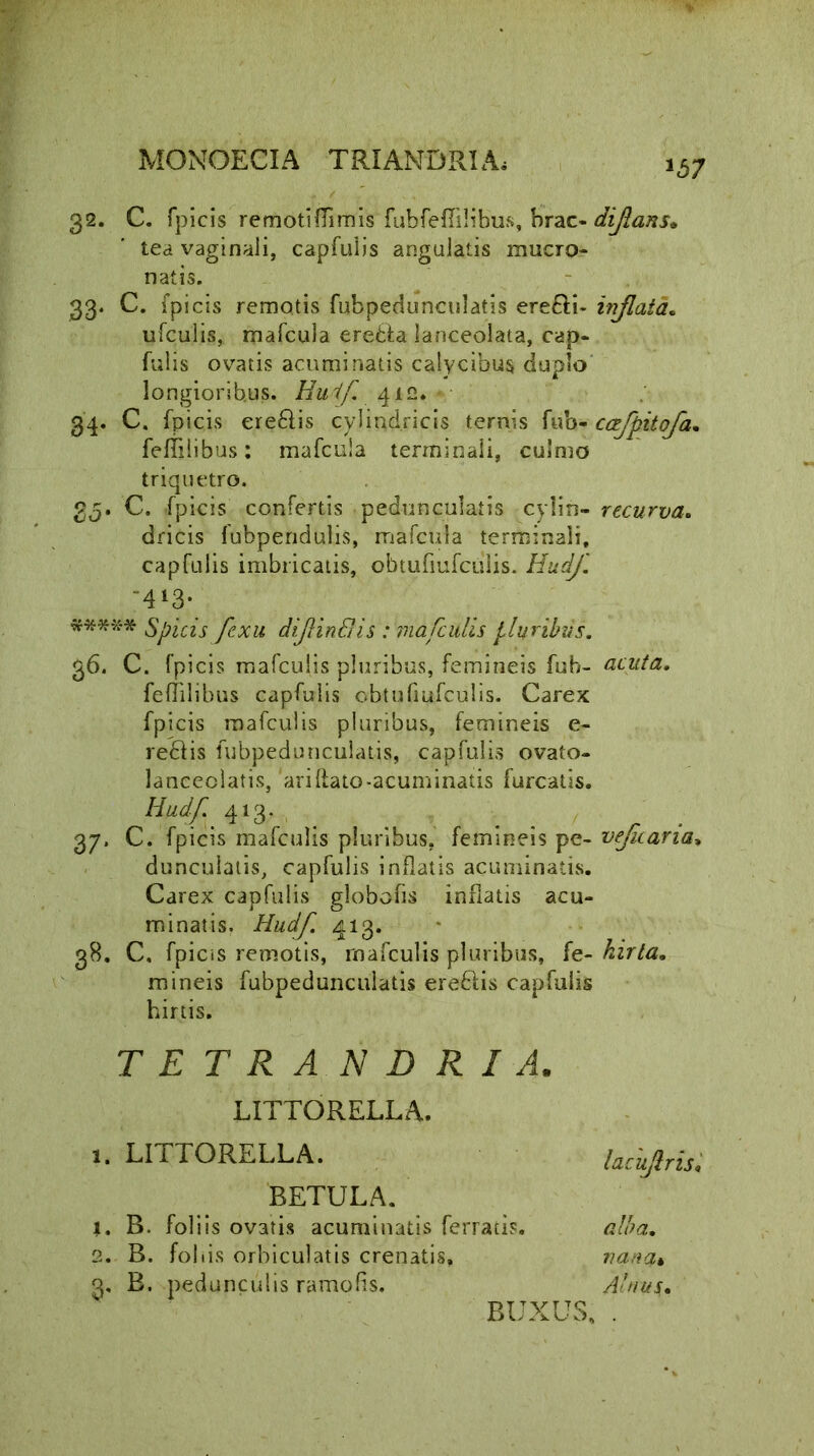 1b7 32. C. fpicis remotiflimis fubfefiilibus, brac- tea vaginali, capfulis angulatis mucro- natis. 33. C. fpicis remotis fubpedunculatis ere£li~ ufculis, mafcula eredfa lanceolata, cap- fulis ovatis acuminatis calycibus duplo longioribus. Huif, 412. • 34. C. fpicis ereftis cylindricis ternis fub- feffilibus: mafcula terminali, culmo triquetro. 2q* C. fpicis confertis pedunculatis cylin- dricis fubpendulis, mafcula terminali, capfulis imbricatis, obtufiufcuiis. HudJ. -4*3- ***** Spicis fexu diffindis : mafculis pluribus. 36. C. fpicis mafculis pluribus, femineis fub- feflilibus capfulis obtufiufcuiis. Carex fpicis mafculis pluribus, femineis e- re£Hs fubpedunculatis, capfulis ovato- lanceolatis, ariflato-acuminatis furcatis. Uud/;. 4‘3,-, 37. C. fpicis mafculis pluribus, femineis pc- dunculatis, capfulis inflatis acuminatis. Carex capfulis globofis inflatis acu- minatis. Hudf. 413. 38. C. fpicis remotis, mafculis pluribus, fe- mineis fubpedunculatis eredlis capfulis hirtis. TETRANDRIA. LITTORELLA. 1. LITTORELLA. BETULA. j. B. foliis ovatis acuminatis ferratis. 2. B. foliis orbiculatis crenatis, 3. B. pedunculis ramofls. BUXUS, dijlans* inflata. ccefpitofa. recurva. acuta. vejicaria, hirta. lacuflris« alba. nana* Alnus.