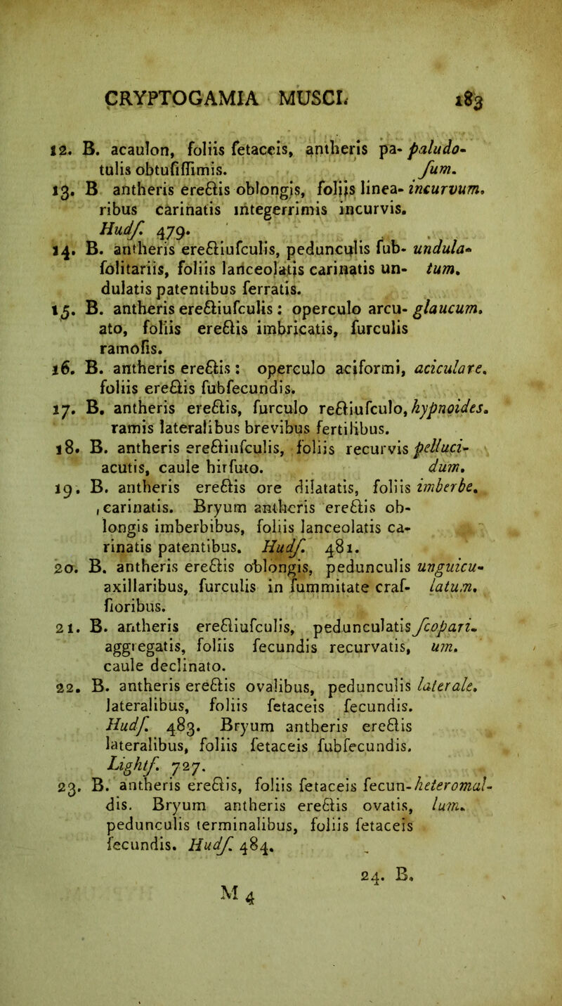 12. B. acaulon, foliis fetaceis, antheris pa- paludo- talis obtufiflimis. fum. 13. B antheris ere&is oblongis, foliis linea- incurvum* ribus carinatis integerrimis incurvis. Hudf 479. 14. B. antheris ere&iufculis, pedunculis fub- undula- folitariis, foliis lanceolatis carinatis un- tum. dulatis patentibus ferratis. »5. B. antheris ere&iufculis: operculo arcu- glaucum. ato, foliis ereftis imbricatis, furculis ramofis. 16. B. antheris eredis: operculo aciformi, aciculare. foliis ere&is fubfecundis. 17. B. antheris ereflis, furculo re&iufculo, kypnoides. ramis lateralibus brevibus fertilibus. 18. B. antheris ere&iufculis, foliis recurvis pellaci- acutis, caule hirfuto. dum. 19. B. antheris ere&is ore dilatatis, foliis imberbe. , carinatis. Bryum antheris ere&is ob- longis imberbibus, foliis lanceolatis ca- rinatis patentibus. Hudf. 481. 20. B. antheris ere&is oblongis, pedunculis uuguicu- axillaribus, furculis in fummitate craf- latum. fioribus. 21. B. antheris erefliufculis, pedunculatisyctf/arri aggregatis, foliis fecundis recurvatis, um, caule declinato. 22. B. antheris ereftis ovalibus, pedunculis laterale. lateralibus, foliis fetaceis fecundis. Hudf. 483. Bryum antheris ere&is lateralibus, foliis fetaceis fubfecundis. Lightf. 727. 23. B. antheris ere&is, foliis fetaceis [ecun-heteroma!- dis. Bryum antheris ere&is ovatis, lum* pedunculis terminalibus, foliis fetaceis fecundis. Hudf. 484. 24. B,