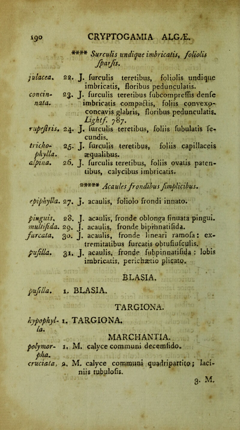 igo **** Surculis undique imbricatis, foliolis fparfis. julacea. 22. J. furculis teretibus, foliolis undique imbricatis, floribus pedunculatis. concin- 23. J. furculis teretibus fubcompreffis denfe nata. imbricatis compa&is, foliis convexo- concavis glabris, floribus pedunculatis. Ligktf. 787. rupfjins. 24. J. furculis teretibus, foliis fubulatis fe- eundis. tricho- 25. J. furculis teretibus, foliis capillaceis phy lia. aequalibus. alpina. 26. J. furculis teretibus, foliis ovatis paten- tibus, calycibus imbricatis. ##*** jicaulesfrondibusJimplicibus. epiphylla. 27. J. acaulis, foliolo frondi innato. pingitis, 28. J. acaulis, fronde oblonga finuata pingui. multifida. 29. J. acaulis, fronde biprhnatifida. furcata, 30. J. acaulis, fronde lineari ramofa: ex- tremitatibus furcatis obtufiufculis. pufdla. 31. J. acaulis, fronde fubpinnatifida : lobis imbricatis, perichsetio plit-ato. BLASIA. pufdla. 1. BLASIA. TARGIONA. hypophyl-1. TARGIONA. Ia. MARCHANTIA. polymor- a, M. calyce communi decemfido. pha. cruciata, a. M. calyce communi quadripartito; laci- niis tubulofis. 3. M.