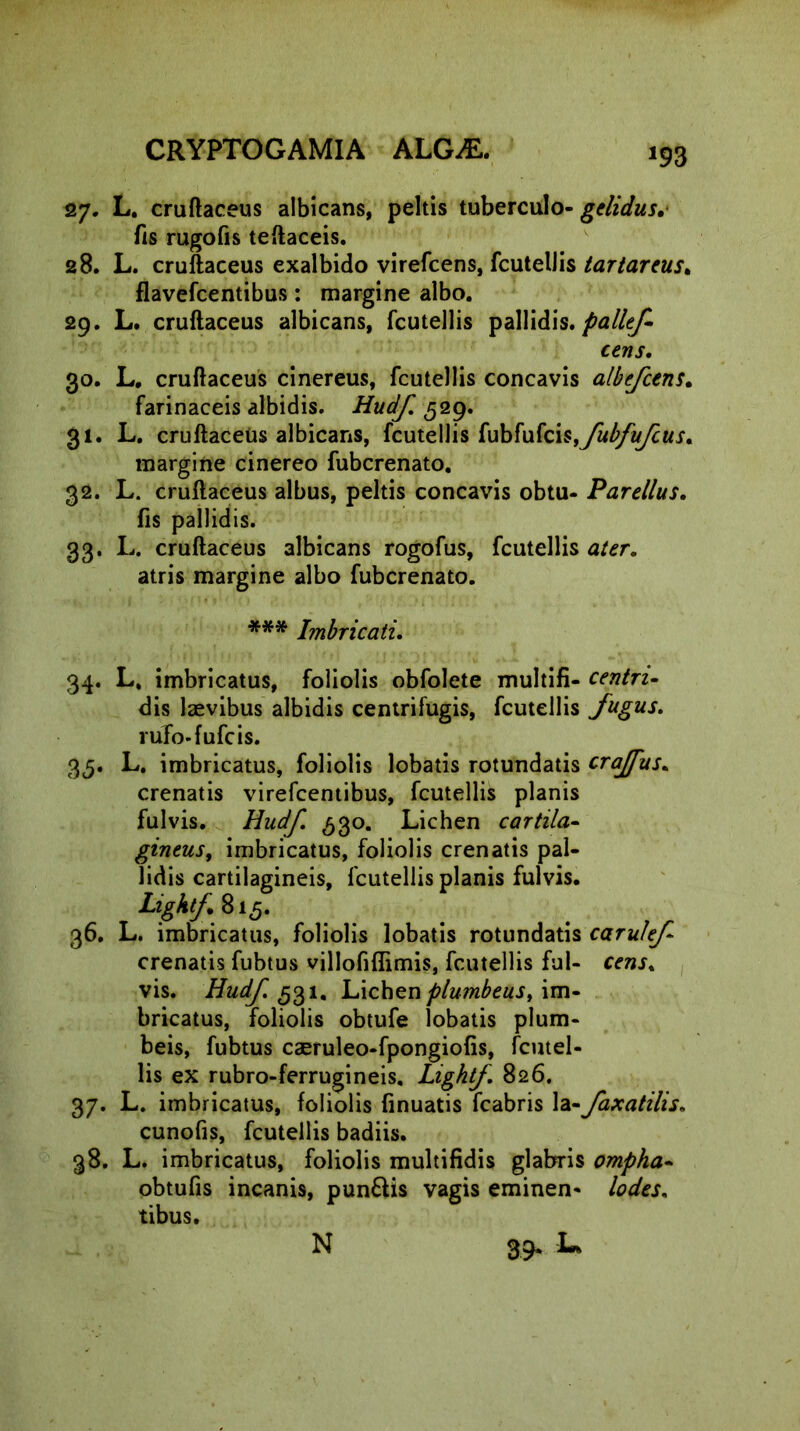 m 27. L. cruftaceus albicans, peltis tuberculo- gelidus.' fis rugofis teftaceis. 28. L. cruftaceus exalbido virefcens, fcutellis tartareus. flavefcentibus: margine albo. 29. L. cruftaceus albicans, fcutellis pallidis, pallef- cens. 30. L. cruftaceus cinereus, fcutellis concavis albefcens. farinaceis albidis. Hudf. 529. 31. L. cruftaceus albicans, fcutellis fubfufcis,fubfu/cus. margine cinereo fubcrenato. 32. L. cruftaceus albus, peltis concavis obtu- Parellus. fis pallidis. 33. L. cruftaceus albicans rogofus, fcutellis ater. atris margine albo fubcrenato. *** Imbricati. 34. L, imbricatus, foliolis obfolete multifi- centri- dis laevibus albidis centrifugis, fcutellis Jugus. rufo-fufcis. 35. L. imbricatus, foliolis lobatis rotundatis crajfus. crenatis virefcentibus, fcutellis planis fulvis. Hudf. £30. Lichen cartila- gineus, imbricatus, foliolis crenatis pal- lidis cartilagineis, fcutellis planis fulvis. Light/.iig. 36. L. imbricatus, foliolis lobatis rotundatis carulef- crenatis fubtus villofiflimis, fcutellis fui- cens. vis. Hudf.fr31. Lichen plumbeus, im- bricatus, foliolis obtufe lobatis plum- beis, fubtus caeruleo-fpongiofis, fcutel- lis ex rubro-ferrugineis, Lightf. 826. 37. L. imbricatus, foliolis finuatis fcabris la-faxatilis. cunofis, fcutellis badiis. 38. L. imbricatus, foliolis multifidis glabris ompha- obtufis incanis, pun&is vagis eminen- lodes. tibus. N 3 9. L.