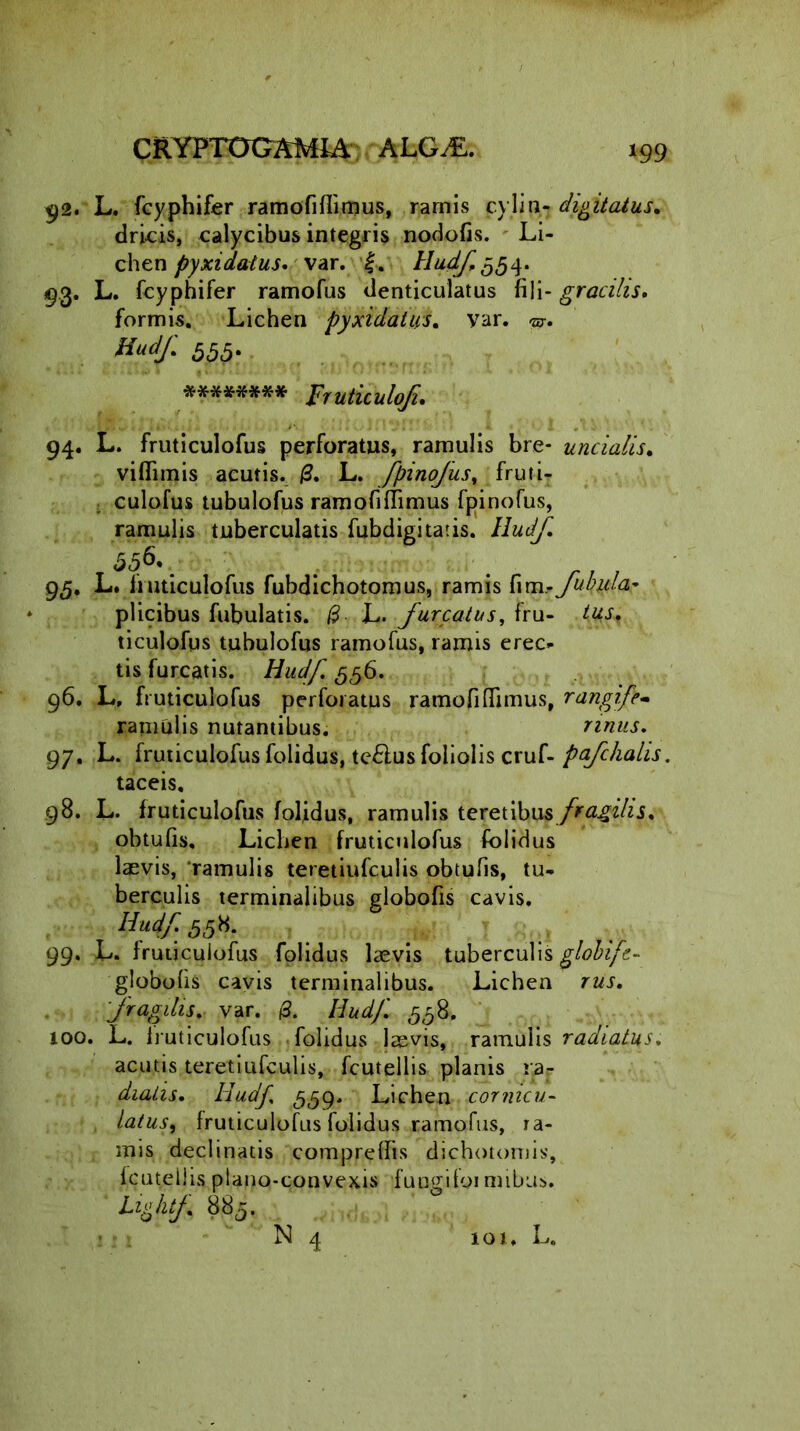 92. L. fcyphifer ramofiflitnus, ramis cylin- digitatus. dricis, calycibus integris nodofis. Li- chen pyxidatus, var. |. Hudf,^4. 9.3. L. fcyphifer ramofus denticulatus fili- gracilis. formis. Lichen pyxidatus. var. ©•. Kudf. 555. ******** Frutitulofi. 94. L. fruticulofus perforatus, ramulis bre- uncialis. viflimis acutis. /3. L. fpinofusy fruti- culofus tubulofus ramofiflimus fpinofus, ramulis tuberculatis fubdigitatis. lludj,\ 95. L. fruticulofus fubdichotomus, ramis fim- fubyla.- plicibus fubulatis. /3 L. jareatus, fru- ticulofus tubulofus ramofus, ramis erec- tis furcatis. Hudf 556. 96. L, fruticulofus perforatus ramofiflimus, rangife- ramulis nutantibus. 97. L. fruticulofus folidus, teftus foliolis cruf- pafchalis. taceis. 98. L. fruticulofus foljdus, ramulis teretibus fragilis. obtufis. Lichen fruticulofus folidus laevis, ramulis teretiufculis obtufis, tu- berculis terminalibus globofis cavis. Hudjr.t558. 99. L. fruticulofus folidus laevis tuberculis globifc- globofis cavis terminalibus. Lichen rus. fragilis. var. /3. Hudf. ,558. 100. L. fruticulofus folidus laevis, ramulis radiatus. acutis teretiufculis, fcutellis planis ra- diatis. Hudf, 559. Lichen cornicu- latus, fruticulofus folidus ramofus, ra- mis declinatis compreflis dichotoniis, fcutellis plano-convexis fucgifoi mibus. Lightf 885.