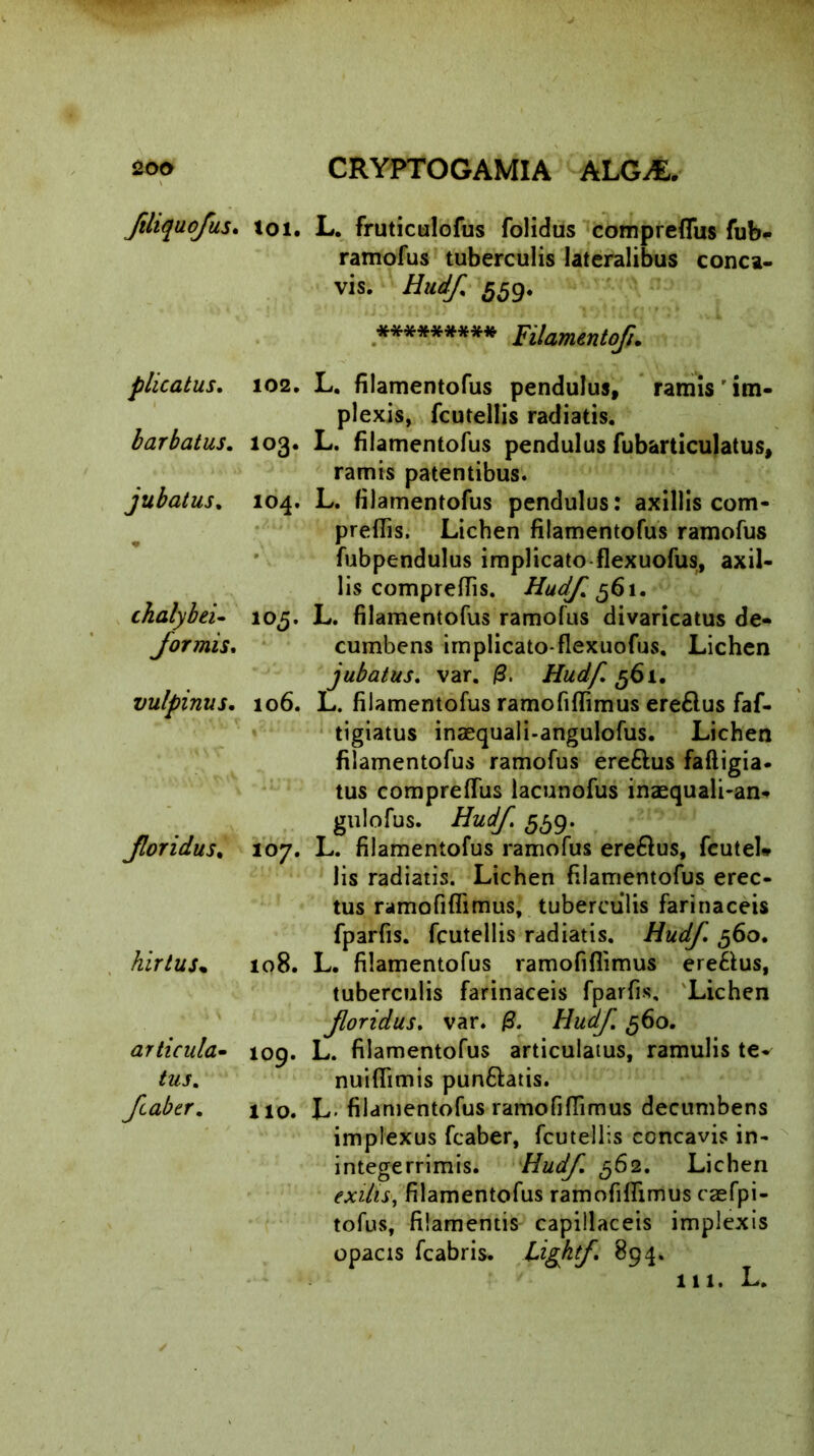 ftliquofus. toi. plicatus. 102. barbatus. 103. jubatus. 104. * thalybei- 105. formis, vulpinus. 106. Jloridus, 107. hirtus* 108. articula- 109. tus. faber. no. L. fruticulofus folidus compreflus fub- ramofus tuberculis lateralibus conca- vis. 559. ********* Filamento/i. L. filamentofus pendulus, ramis ' im- plexis, fcutellis radiatis. L. filamentofus pendulus fubarticulatus, ramis patentibus. L. filamentofus pendulus: axillis com- preffis. Lichen filamentofus ramofus fubpendulus implicato flexuofus, axil- lis comprefiis. 561. L. filamentofus ramofus divaricatus de- cumbens implicato-flexuofus. Lichen jubatus. var. /3. Hudf. 561. L. filamentofus ramofifiimus ere£lus faf- tigiatus inaequali-angulofus. Lichen filamentofus ramofus ere&us faftigia. tus comprefius lacunofus inaequali-an- gulofus. Hudf 5^9. L. filamentofus ramofus ere&us, fcutel* lis radiatis. Lichen filamentofus erec- tus ramofifiimus, tuberculis farinaceis fparfis. fcutellis radiatis. Hudf. 560. L. filamentofus ramofifiimus ere&us, tuberculis farinaceis fparfis. Lichen foridus. var. Hudf 560. L. filamentofus articulatus, ramulis tev nuiflimis pun&atis. L- filamentofus ramofifiimus decumbens implexus fcaber, fcutellis concavis in- integerrimis. Hudf 562. Lichen exilis, filamentofus ramofifiimus caefpi- tofus, filamentis capillaceis implexis opacis fcabris. Lightf. 894.