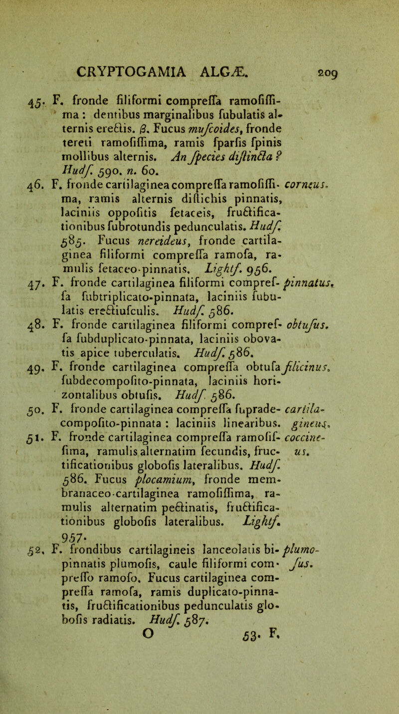 2°9 45. F. fronde filiformi comprefla ramofifli- ma : dentibus marginalibus fubulatis al- ternis ere&is. (3. Fucus mufcoides, fronde tereti ramofiflima, ramis fparfis fpinis mollibus alternis. An fpecies dijlintta ? Hudf 590. n. 60. 46. F. fronde cartilaginea comprefla ramofifli* corneus. ma, ramis alternis diftichis pinnatis, laciniis oppofitis fetaceis, fru&ifica- tionibus fubrotundis pedunculatis. Hudf. Fucus nereidcus, fronde cartila- ginea filiformi comprefla ramofa, ra- mulis fetaceo-pinnatis, Lightf. 956. 47. F. fronde cartilaginea filiformi compref- pinnatus. fa fubtriplicato-pinnata, laciniis fubu- latis ere&iufculis. Hudf. 586. 48. F. fronde cartilaginea filiformi compref- obtufus. fa fubduplicato-pinnata, laciniis obova- tis apice tuberculatis. Hudf 586. 49. F. fronde cartilaginea comprefla obtufaflicinus. fubdecompofito-pinnata, laciniis hori- zontalibus obtufis. Hudf. 586. 50. F. fronde cartilaginea comprefla fuprade- cartila- compofito-pinnata : laciniis linearibus, gineus.. ,51. F. fronde cartilaginea comprefla ramofif- coccine- fima, ramulis alternatim fecundis, fruc- us. tificationibus globofis lateralibus. Hudf. 586. Fucus plocamium, fronde mem- branaceo cartilaginea ramofiflima, ra- mulis alternatim pe&inatis, fruftifica- tionibus globofis lateralibus. Lightf 957* £2. F. frondibus cartilagineis lanceolatis bi- plumo- pinnatis plumofis, caule filiformi com- Jus. preflo ramofo. Fucus cartilaginea com- prefla ramofa, ramis duplicato-pinna- tis, fru&ificationibus pedunculatis glo- bofis radiatis. Hudf. 587. O 53* ^