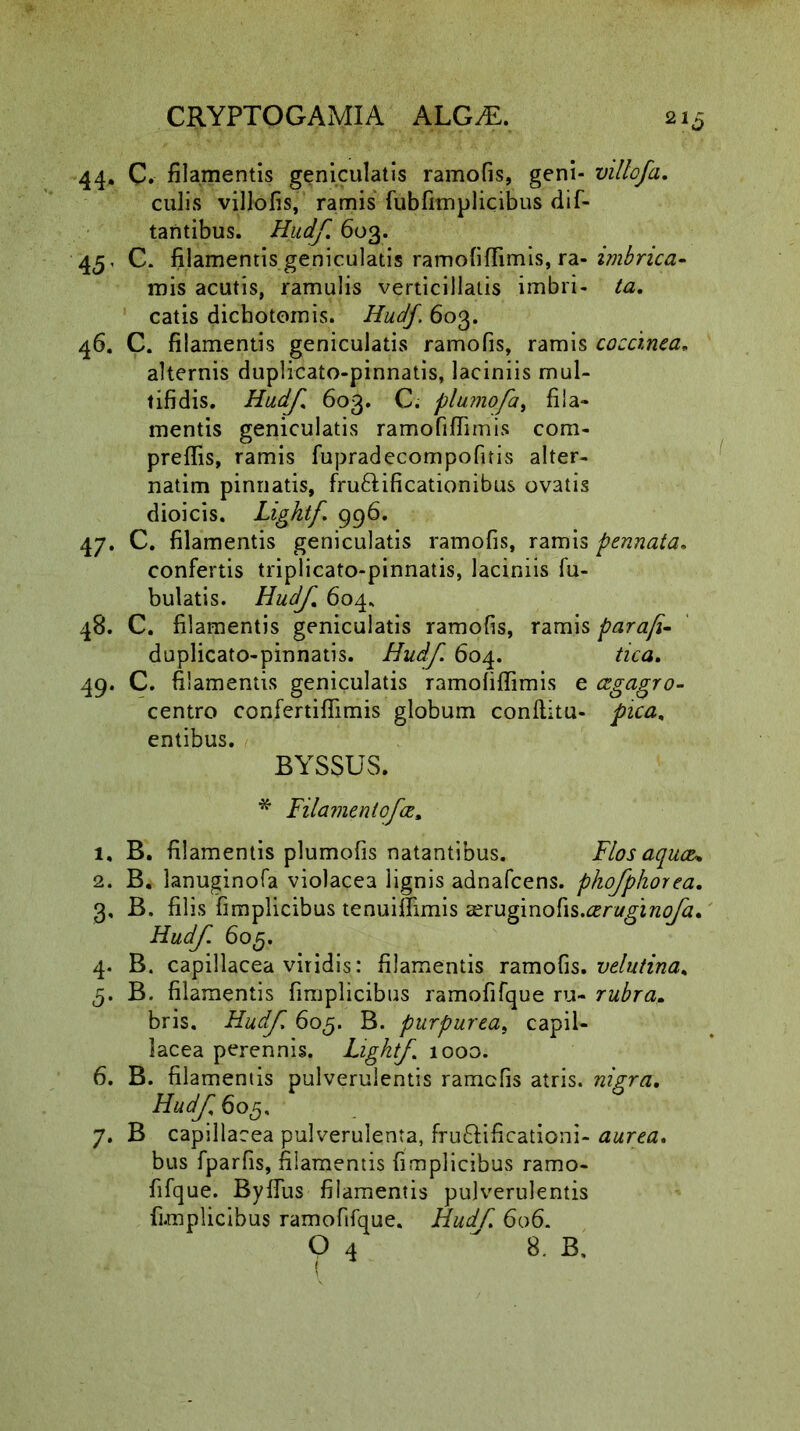 44. C. filamentis geniculatis ramofis, geni- villofa. culis villofis, ramis fabfimplicibus dif- tantibus. Hudf. 603. 45. C. filamentis geniculatis ramofiffimis, ra- imbrica- mis acutis, ramulis verticillatis imbri- ta. catis dichotomis. Hudf. 603. 46. C. filamentis geniculatis ramofis, ramis coccinea, alternis duplicato-pinnatis, laciniis mul- tifidis. Hudf 603. C. plumofa, fila- mentis geniculatis ramofiffimis com- preffis, ramis fupradecompofitis alter- natim pinnatis, fru&ificationibus ovatis dioicis. Lightf. 996. 47. C. filamentis geniculatis ramofis, ramis pennata. confertis triplicato-pinnatis, laciniis fa- bulatis. Hudf 604, 48. C. filamentis geniculatis ramofis, ramis para/i- duplicato-pinnatis. Hudf. 604. tica. 49. C. filamentis geniculatis ramofiffimis e cegagro- centro confertiffimis globum conditu- pica, entibus. BYSSUS. * Filamenlofce, 1. B. filamentis plumofis natantibus. Flos aquce* 2. B. lanuginofa violacea lignis adnafcens. pkofphorea. 3. B. filis fimplicibus tenuiffimis a^ruginofis.ceruginofa, Hudf. 605. 4. B. capillacea viridis: filamentis ramofis. velutina, 5. B. filamentis fimplicibus ramofifque ru- rubra. bris. Hudf 605. B. purpurea, capil- lacea perennis. Lightf 1000. 6. B. filamentis pulverulentis ramofis atris, nigra, Hudf 605, 7. B capillacea pulverulenta, fru&ificationi- aurea. bus fparfis, filamentis fimplicibus ramo- fifque. Byffus filamentis pulverulentis fimplicibus ramofifque. Hudf. 606. O 4  8. B,