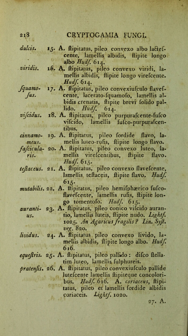fquamo- Jus. vi dulcis. 15. A. ftipitatus, pileo convexo albo la&ef- cente, lamellis albidis, ftipite longo albo Hudf. 614. viridis. 16. A. ftipitatus, pileo convexo viridi, la- mellis albidis, ftipite longo virefcente. Hudf 61 4. 17. A. ftipitatus, pileo convexiufculo flavef- cente, lacerato-fquamofo, lamellis al- bidis crenatis, ftipite brevi folido pal- lido. Hudf 614. ijcidus. 18. A. ftipitatus, pileo purpurafcente-fufco vifcido, lamellis fufco-purpurafcen- tibus. cinnamo- 19. A. ftipitatus, pileo fordide flavo, Ia- meus. mellis luteo-rufis, ftipite longo flavo. fafcicula- 20. A. ftipitatus, pileo convexo luteo, la- ris. mellis virefcentibus, ftipite flavo. Hudf 615. iejlaceus. 21. A. ftipitatus, pileo convexo flavefcente, lamellis teftaceis, ftipite flavo. Hudf. 6l<5\ mutabilis. 22. A. ftipitatus, pileo hemifphaerico fufco- flavefcente, lamellis rufis, ftipite lon- go tomentofo. Hudf. 61,5. auranti- 23. A. ftipitatus, pileo conico vifcido auran- us. tio, lamellis luteis, flipite nudo. Lightf. 1025. ^/2 Agaricus fragilis ? Lin. SyJL veg. 820. lividus. 24. A. ftipitatus pileo convexo livido, la- mellis albidis, ftipite longo albo. Hudf 616. equejlris. 25. A. ftipitatus, pileo pallido : difco ftella- tim luteo, lamellis, fulphureis. pratenfs. 26. A. ftipitatus, pileo convexiufculo pallide lutefcente lamellis ftipiteque concolori- bus. Hudf. 616. A. coriaceus, ftipi- tatus, pileb et lamellis fordide albidis coriaceis. Lightf. 1020. 27* A.