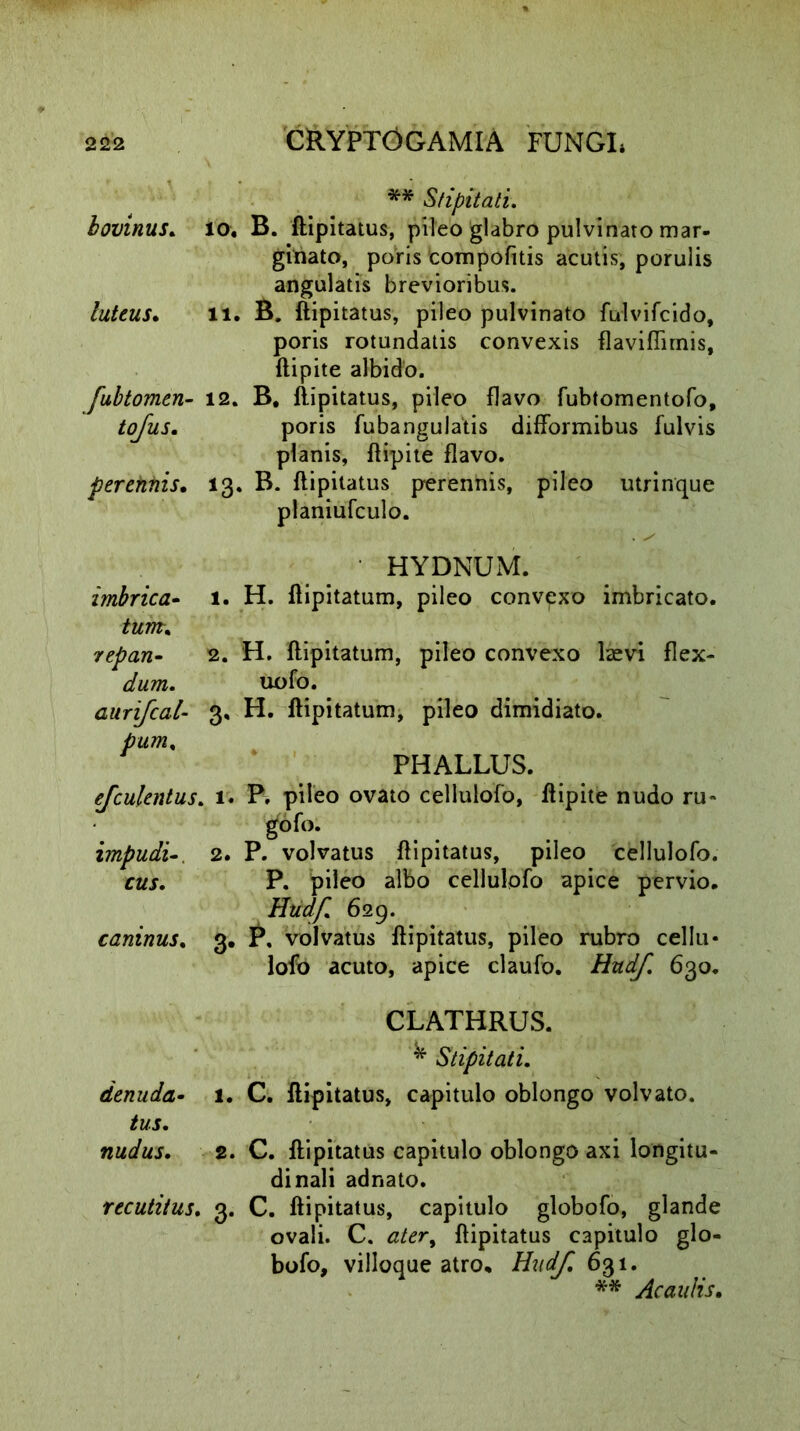 ** Stipitati. bovinus. io, B. ftipitatus, pileo glabro pulvinato mar- ginato, poris compofitis acutis, porulis angulatis brevioribus. luteus. 11. B. ftipitatus, pileo pulvinato fulvifcido, poris rotundatis convexis flaviffirnis, ftipite albido. [ubtomen- 12. B, ftipitatus, pileo flavo fubtomentofo, tofus. poris fubangulatis difformibus fulvis planis, ftipite flavo. perennis. 13. B. ftipitatus perennis, pileo utrinque planiufculo. HYDNUM. imbrica- 1. H. ftipitatum, pileo convexo imbricato. tum. repan- 2. H. ftipitatum, pileo convexo hevi flex- dum. uofo. aurifcal- 3, H. ftipitatum, pileo dimidiato. pum. PHALLUS. efculentus. 1. P. pileo ovato cellulofo, ftipite nudo ru~ gof»- impudi2. P. volvatus ftipitatus, pileo cellulofo. cus. P. pileo albo cellulofo apice pervio. Hudf. 629. caninus, 3. P, volvatus ftipitatus, pileo rubro cellu- lofo acuto, apice claufo. Hudf 630. CLATHRUS. ^ Stipitati. denuda- 1. C. ftipitatus, capitulo oblongo volvato. tus. nudus. 2. C. ftipitatus capitulo oblongo axi longitu- dinali adnato. recutitus. 3. C. ftipitatus, capitulo globofo, glande ovali. C. ater, ftipitatus capitulo glo- bofo, villoque atro. Hudf 631. ** Ac aulis.