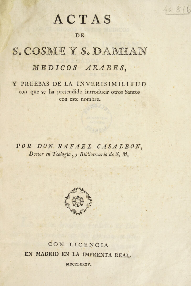 ACTAS DE So COSME Y So DAMIAN MEDICOS ARABES, Y PRUEBAS DE LA INVERISIMILITUD con que se ha pretendido introducir otros Santos con este nombre. POR DON' RAFAEL CASALBONt Doctor en Teología , y Bibliotecario de S, di. $ A%- i j. % CON LICENCIA EN MADRID EN LA IMPRENTA REAL- MDCCLXXXV.