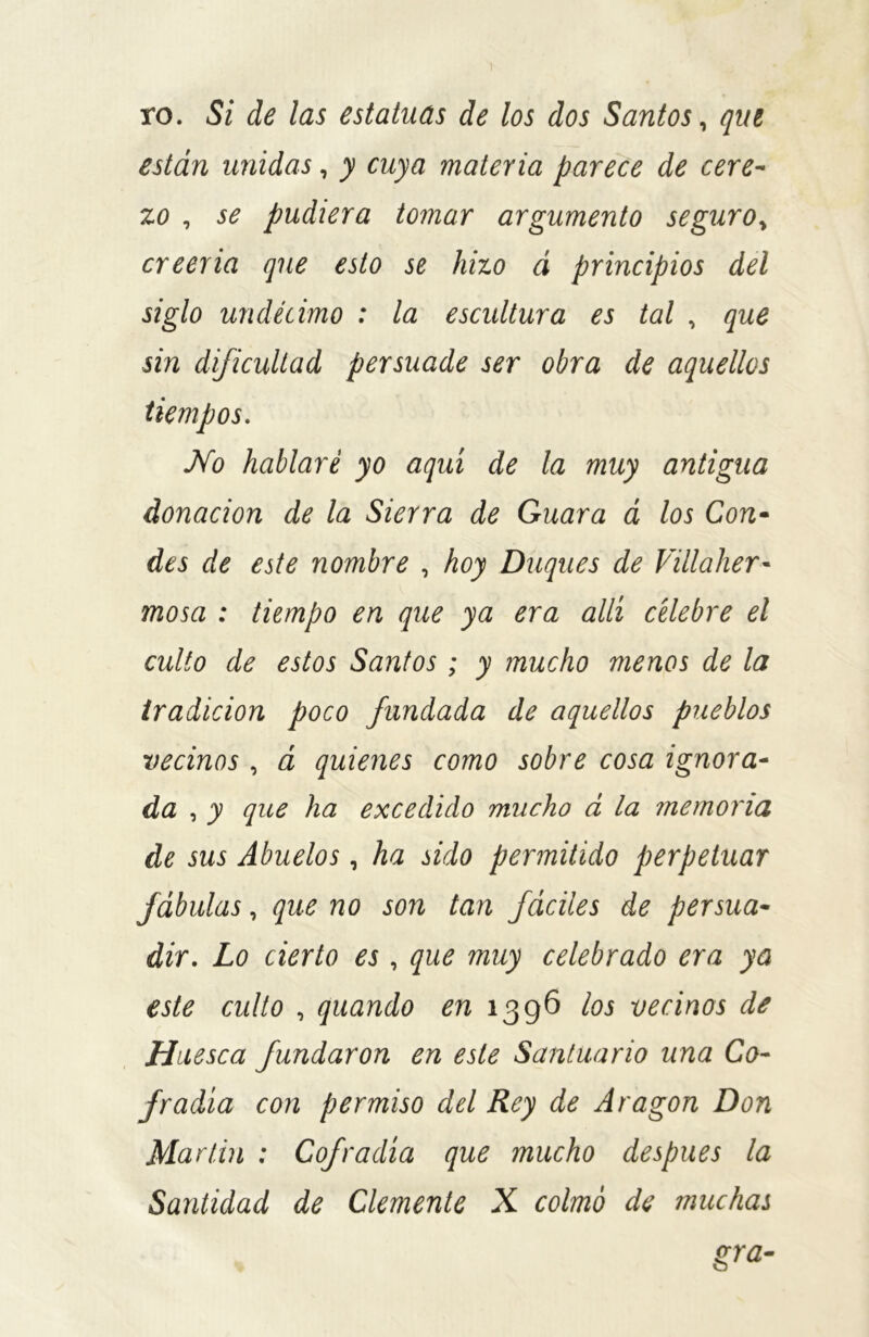 ro. Si de las estatuas de los dos Santos, que están unidas, y cuya materia parece de cere- zo , se pudiera tomar argumento seguro> creería que esto se hizo á principios del siglo undécimo : la escultura es tal , que sin dificultad persuade ser obra de aquellos tiempos. No hablaré yo aquí de la muy antigua donación de la Sierra de Guara á los Con- des de este nombre , hoy Duques de Villaher•- mosa : tiempo en que ya era allí célebre el culto de estos Santos; y mucho menos de la tradición poco fundada de aquellos pueblos vecinos , á quienes como sobre cosa ignora- da , y que ha excedido mucho á la memoria de sus Abuelos, ha sido permitido perpetuar fábulas, que no son tan fáciles de persua- dir. Lo cierto es, que muy celebrado era ya este culto , quando en 1396 los vecinos de Huesca fundaron en este Santuario una Co- fradía con permiso del Rey de Aragón Don Martin ; Cofradía que mucho después la Santidad de Clemente X colmó de muchas gra-