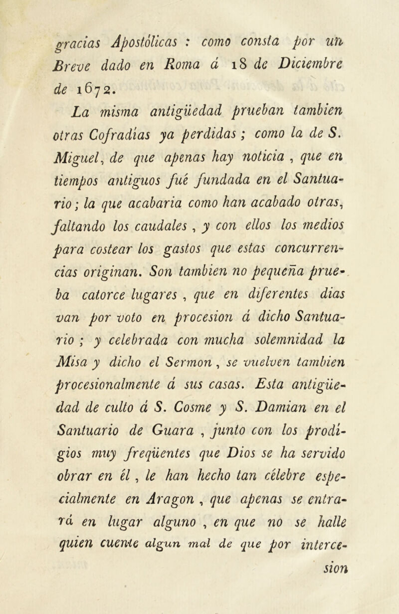 gracias Apostólicas : como consta por un Breve dado en Roma d 18 de Diciembre \ de 1672. La misma antigüedad prueban también otras Cofradías ya perdidas ; como la de S. Miguel, de que apenas hay noticia , que en tiempos antiguos fue fundada en el Santua- rio ; la que acabaría como han acabado otras, faltando los caudales , y con ellos los medios para costear los gastos que estas concurren- cias originan. Son también no pequeña prue- ba catorce lugares , que en diferentes dias van por voto en procesión á dicho Santua- rio ; y celebrada con mucha solemnidad la Misa y dicho el Sermón , se vuelven también procesionalmente á sus casas. Esta antigüe- dad de culto á S. Cosme y S. Damian en el Santuario de Guara , junto con los prodi- gios muy freqüentes que Dios se ha servido obrar en él, le han hecho tan célebre espe- cialmente en Aragón , que apenas se entra- rá en lugar alguno , en que no se halle quien cucthc algún mal de que por interce- sión