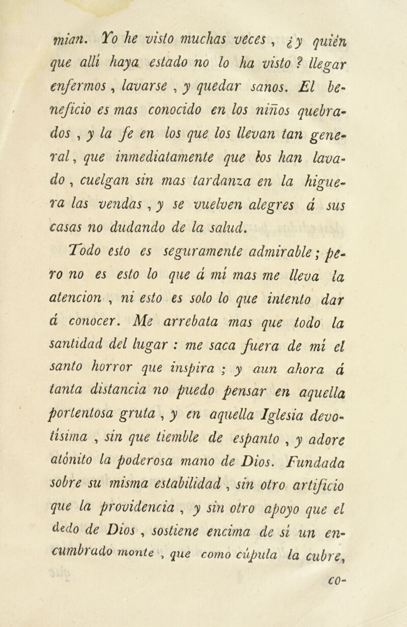 mían. To he visto muchas veces, ¿ y quién * que allí haya estado no lo ha visto ? llegar enfermos , lavarse , y quedar sanos. El be- neficio es mas conocido en los niños quebra- dos , y la fe en los que los llevan tan gene- ral, que inmediatamente que los han lava- do , cuelgan sin mas tardanza en la higue- ra las vendas, y se vuelven alegres á sus casas no dudando de la salud. Todo esto es seguramente admirable; pe- ro no es esto lo que á mí mas me lleva la atención , ni esto es solo lo que intento dar á conocer. Me arrebata mas que todo la santidad del lugar : me saca fuera de mí el santo horror que inspira ; y aun ahora á tanta distancia no puedo pensar en aquella portentosa gruta , y en aquella Iglesia devo- tísima , sin que tiemble de espanto , y adore atónito la poderosa mano de Dios. Fundada sobre su misma estabilidad , sin otro artificio que la providencia , y sin otro apoyo que el dedo de Dios , sostiene encima de sí un en- cumbrado monte , que como cúpula la cubre,